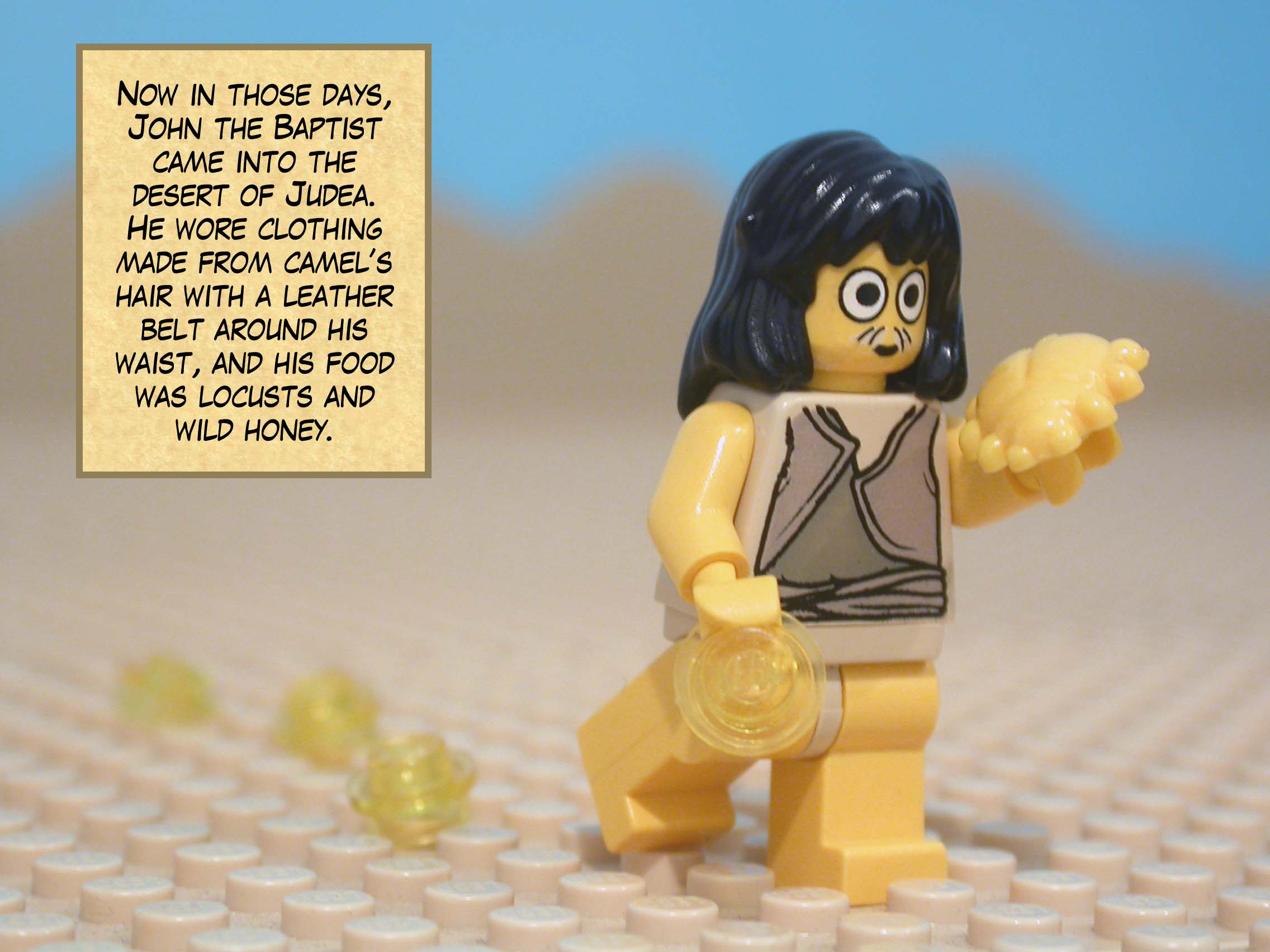 In those days, John the Baptist came into the desert of Judea. He wore clothing made from camel’s hair with a leather belt around his waist, and his food was locusts and wild honey.