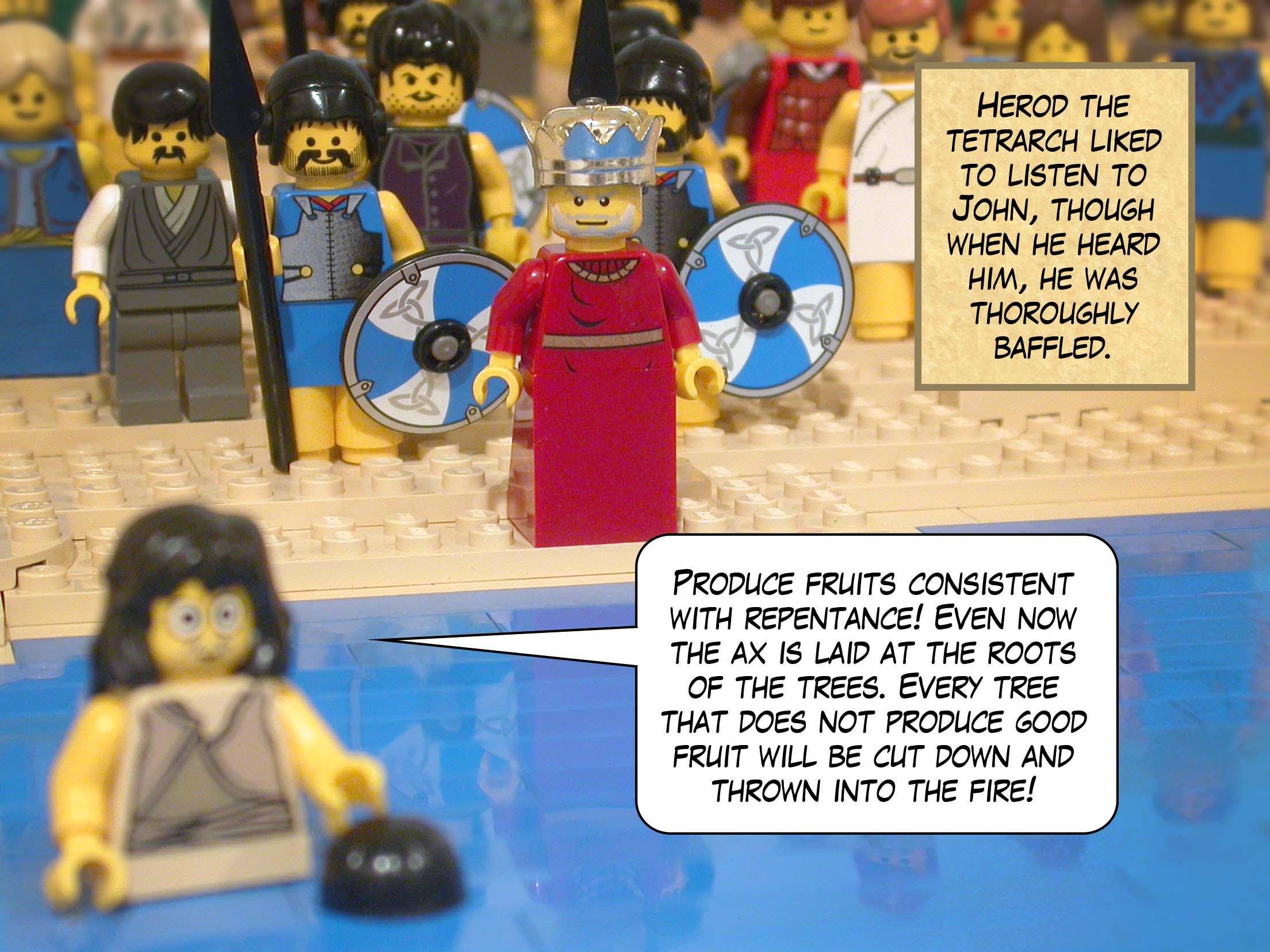Herod the tetrarch liked to listen to John, though when he heard him, he was thoroughly baffled. 'Produce fruits consistent with repentance! Even now the ax is laid at the roots of the trees. Every tree that does not produce good fruit will be cut down and thrown into the fire!'<br>