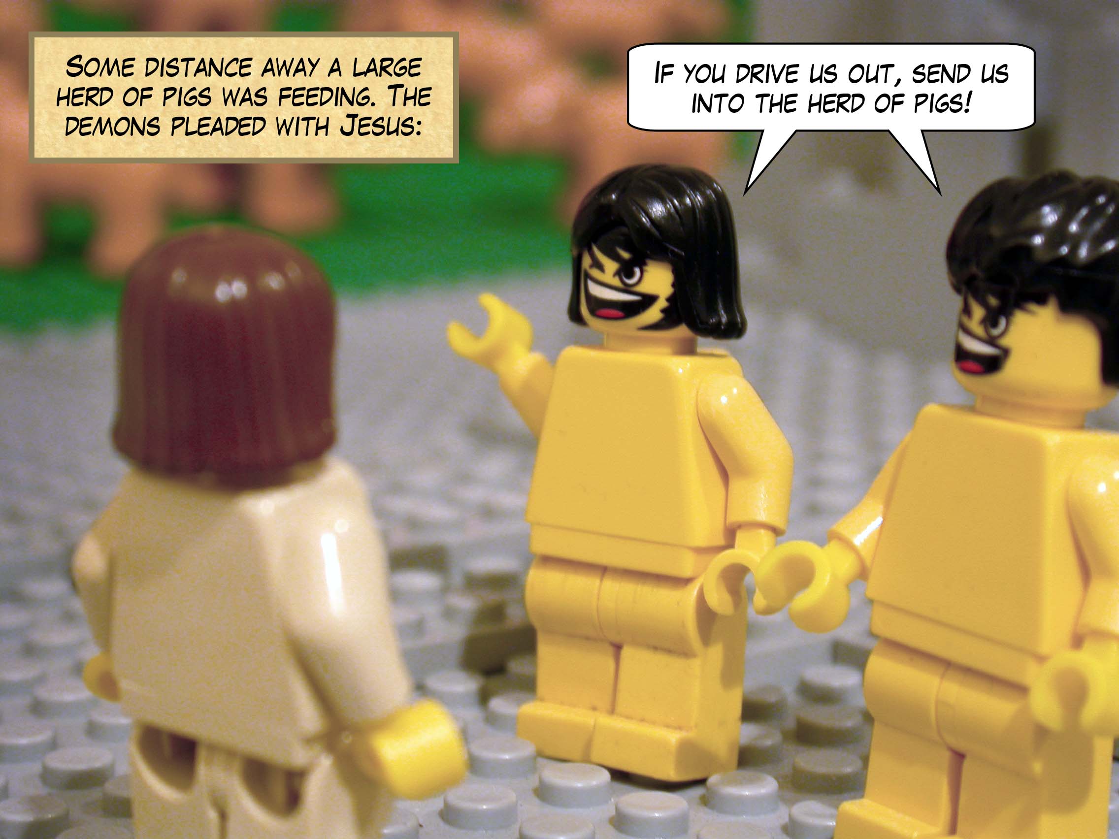 Some distance away a large herd of pigs was feeding. The demons pleaded with Jesus, 'If you drive us out, send us into the herd of pigs!'<br>