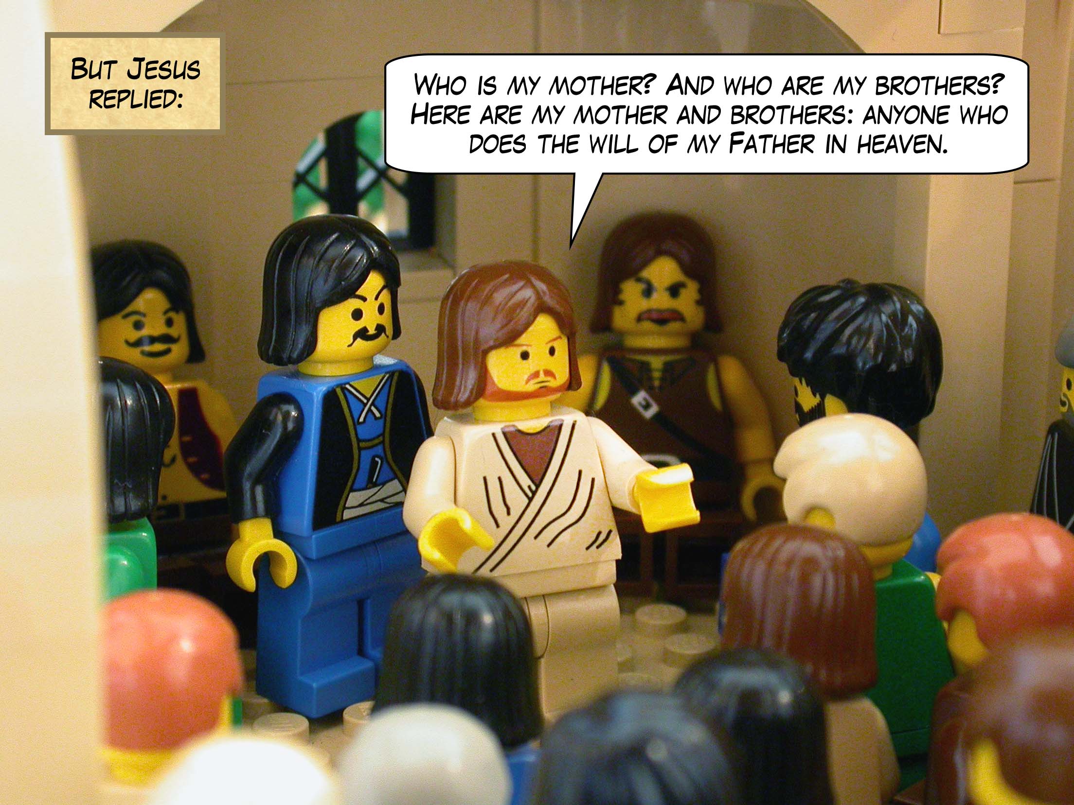 But to the man who told him this, Jesus replied, 'Who is my mother and who are my brothers?' And pointing toward his disciples, he said, 'Here are my mother and brothers: anyone who does the will of my Father in heaven.'<br>