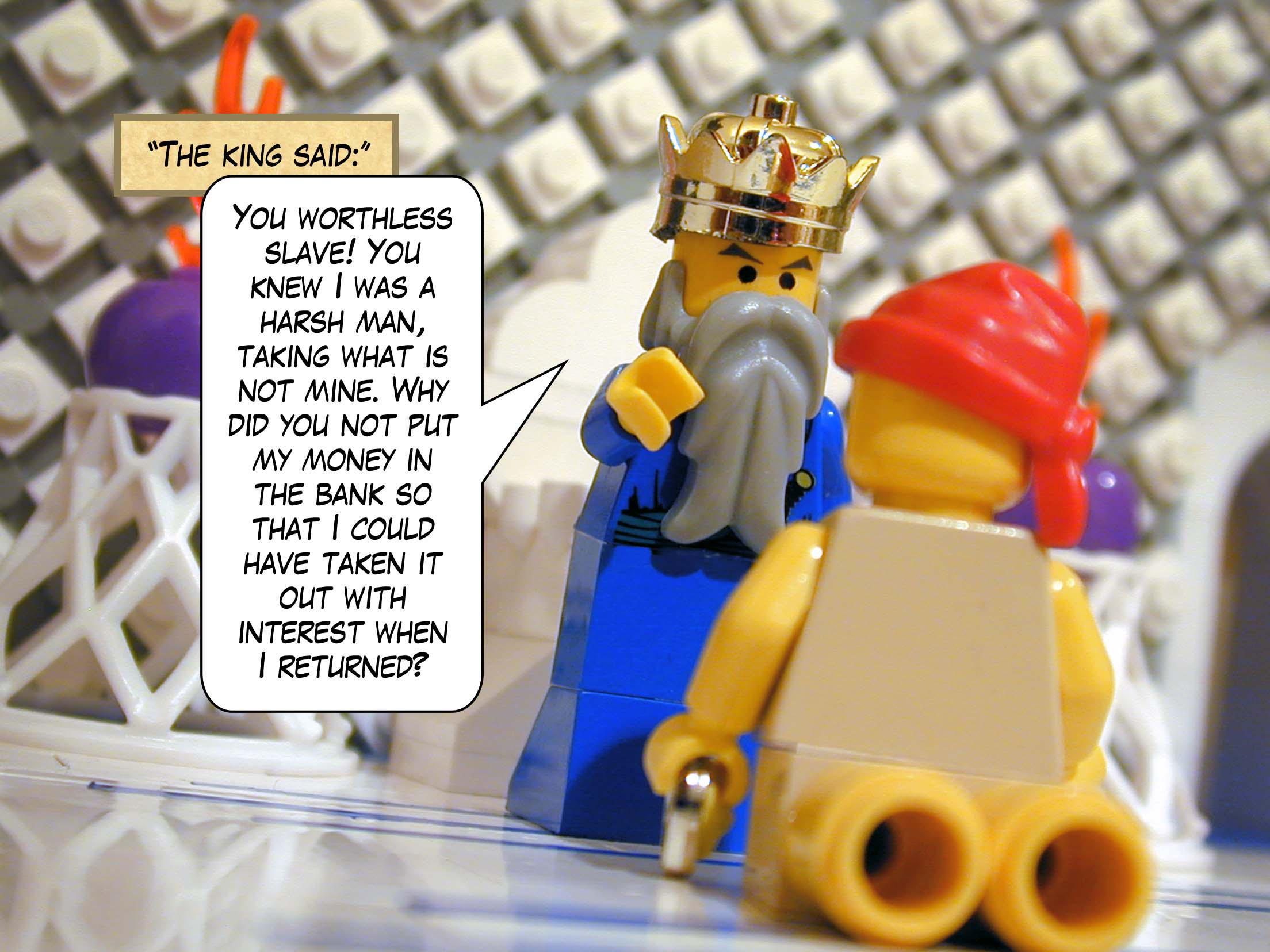 '"You worthless slave!" said the king. "You knew I was a harsh man, taking what is not mine. Why did you not put my money in the bank so that I could have taken it out with interest when I returned?"'<br>