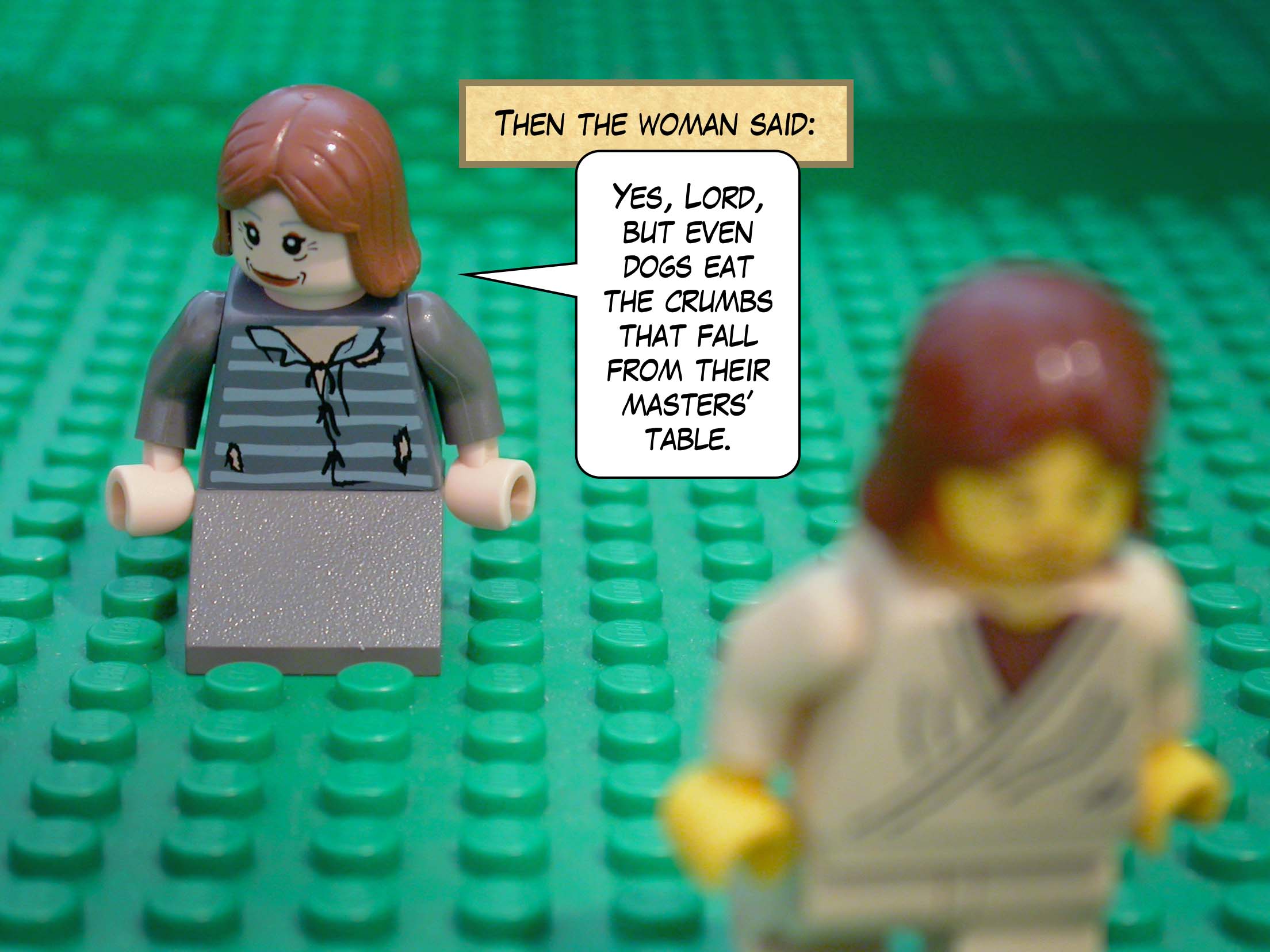 Then the woman said, 'Yes, Lord, but even dogs eat the crumbs that fall from their masters' table.'