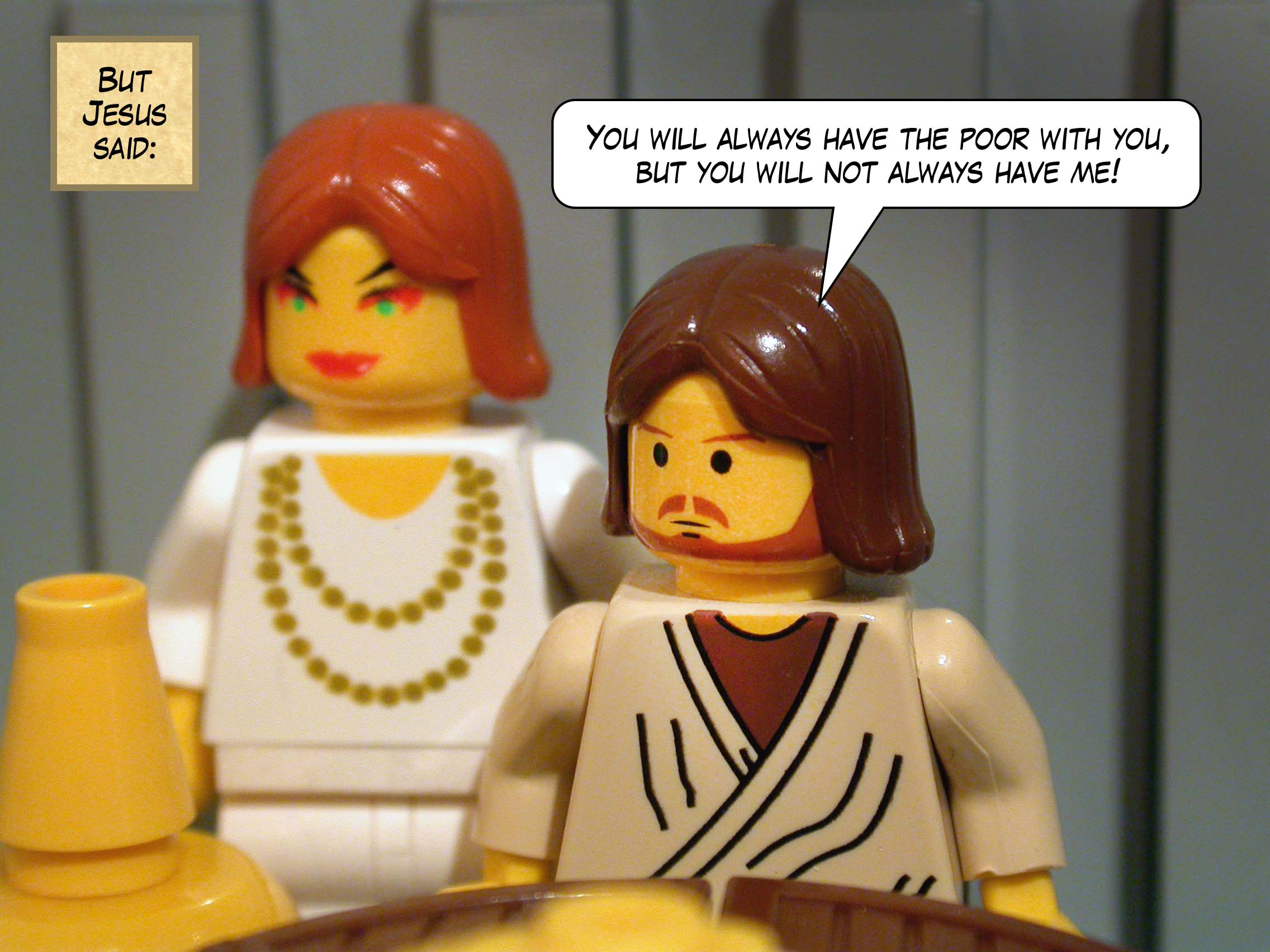 But Jesus said, 'You will always have the poor with you, but you will not always have me!'