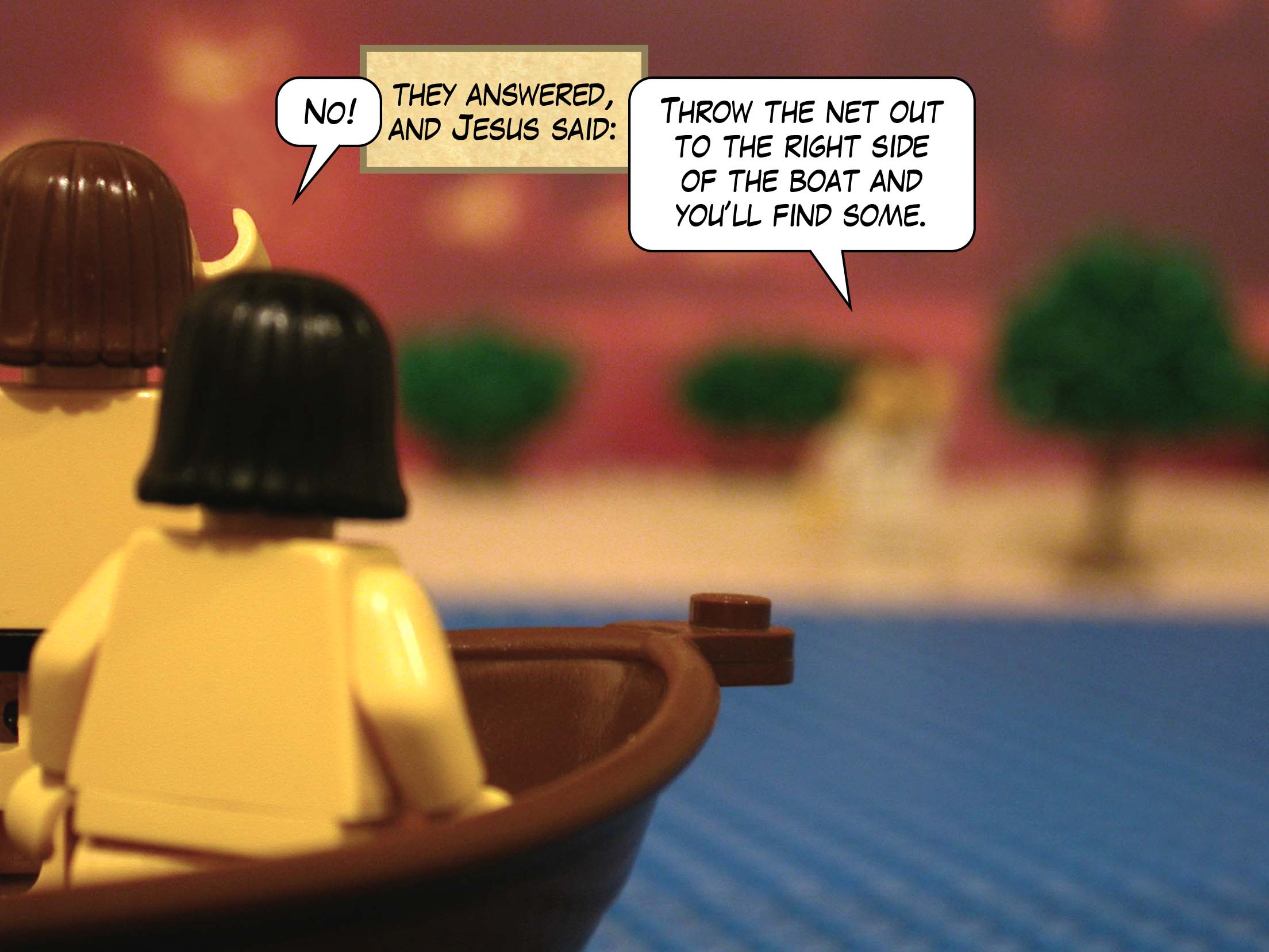 'No!' they answered, and Jesus said, 'Throw the net out to the right side of the boat and you'll find some.'<br>