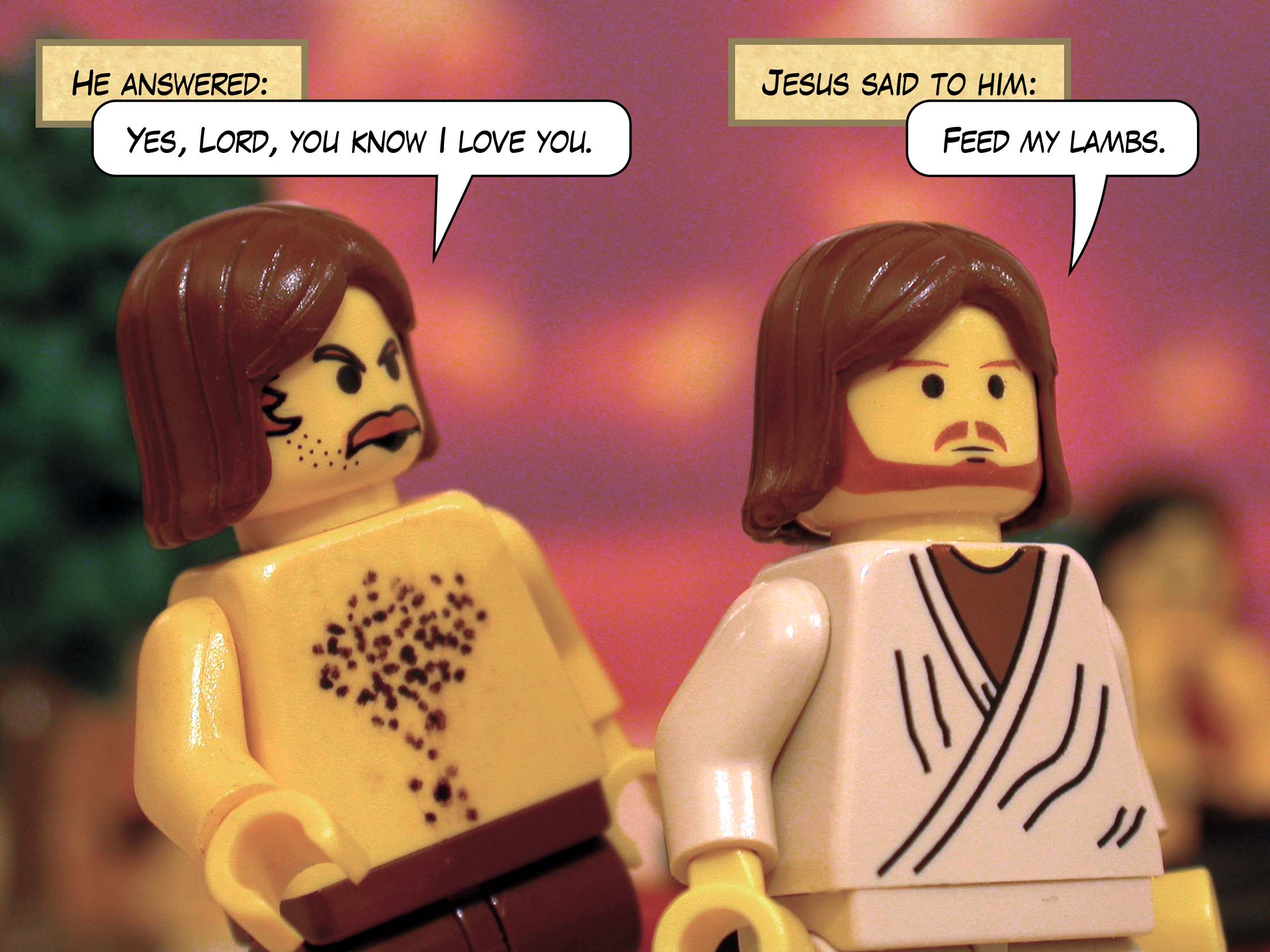 He answered, 'Yes, Lord, you know I love you.' Jesus said to him, 'Feed my lambs.'<br>