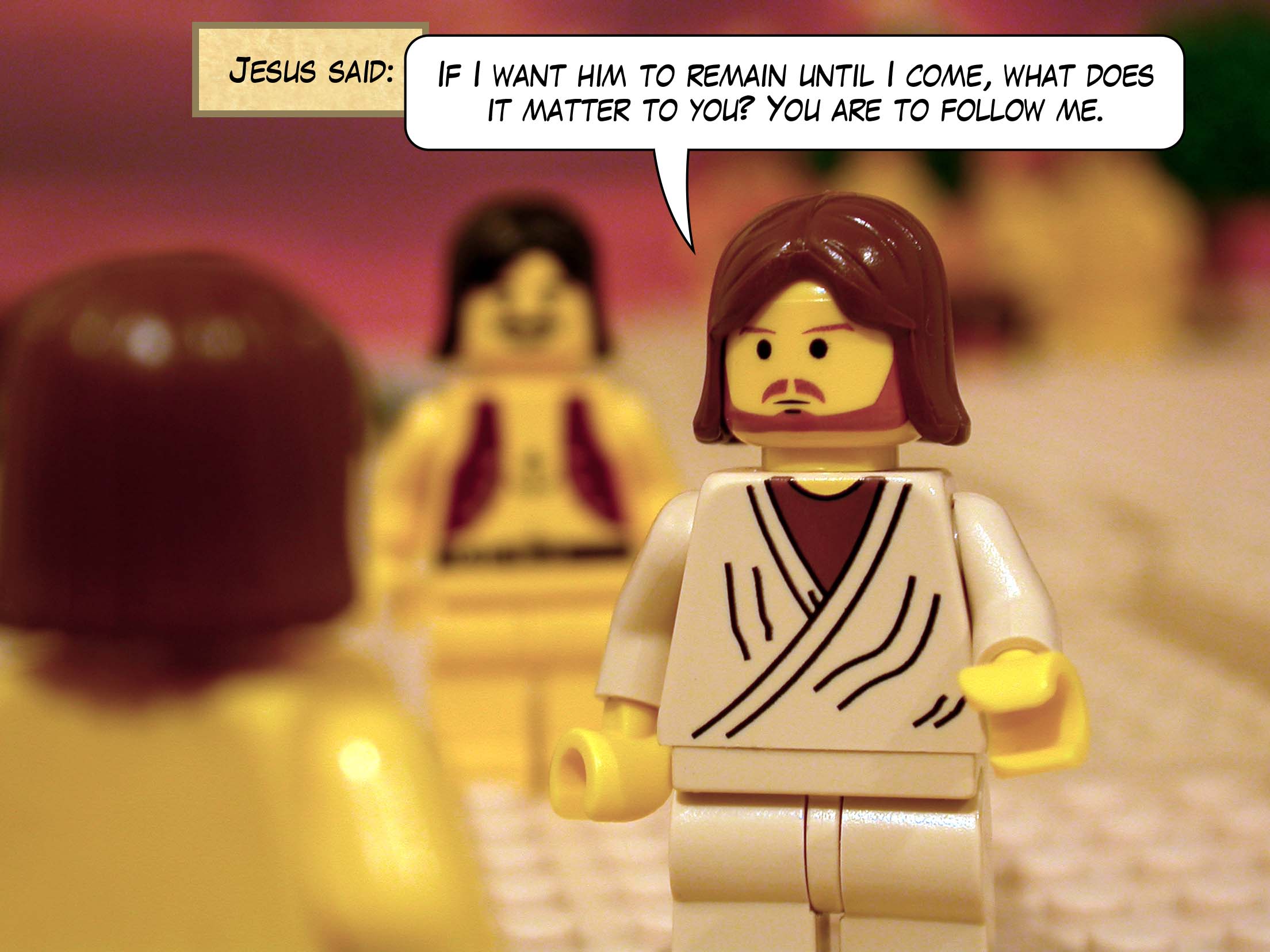 Jesus said, 'If I want him to remain until I come, what does it matter to you? You are to follow me.'<br>