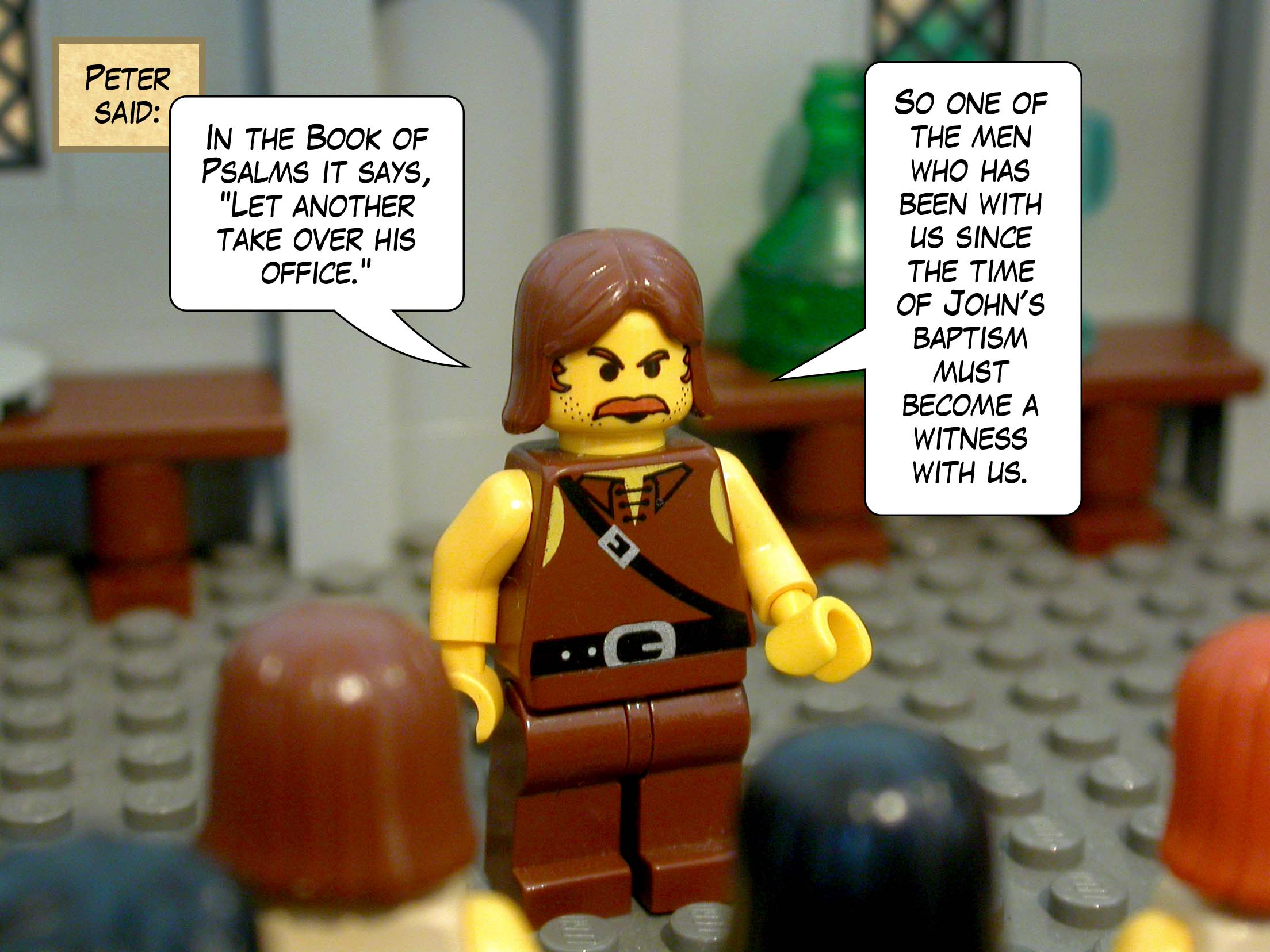 Peter said, 'In the Book of Psalms it says, "Let another take over his office." So one of the men who has been with us since the time of John's baptism must become a witness with us.'