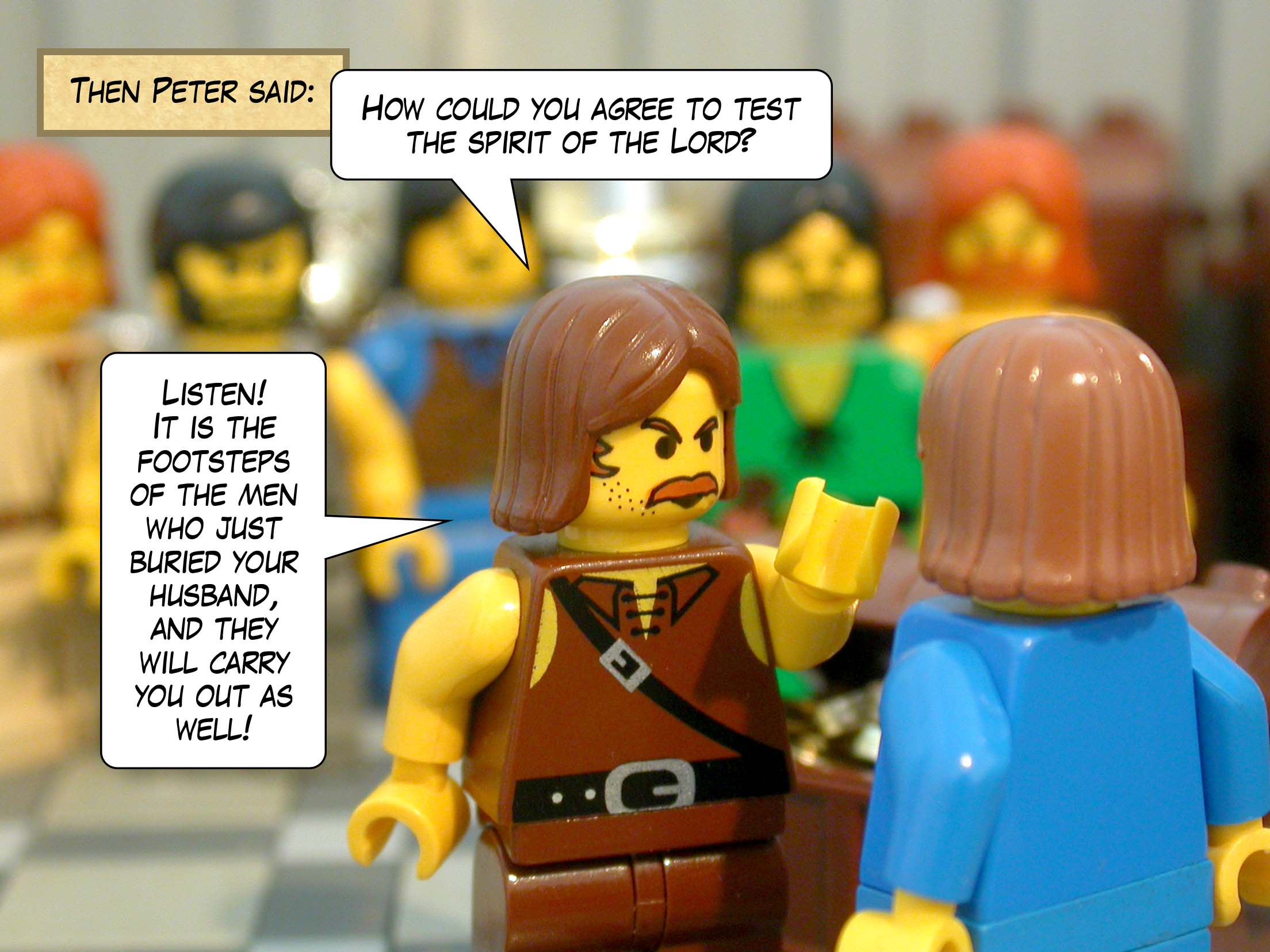 Then Peter said, 'How could you agree to test the spirit of the Lord? Listen! It is the footsteps of the men who just buried your husband, and they will carry you out as well!'