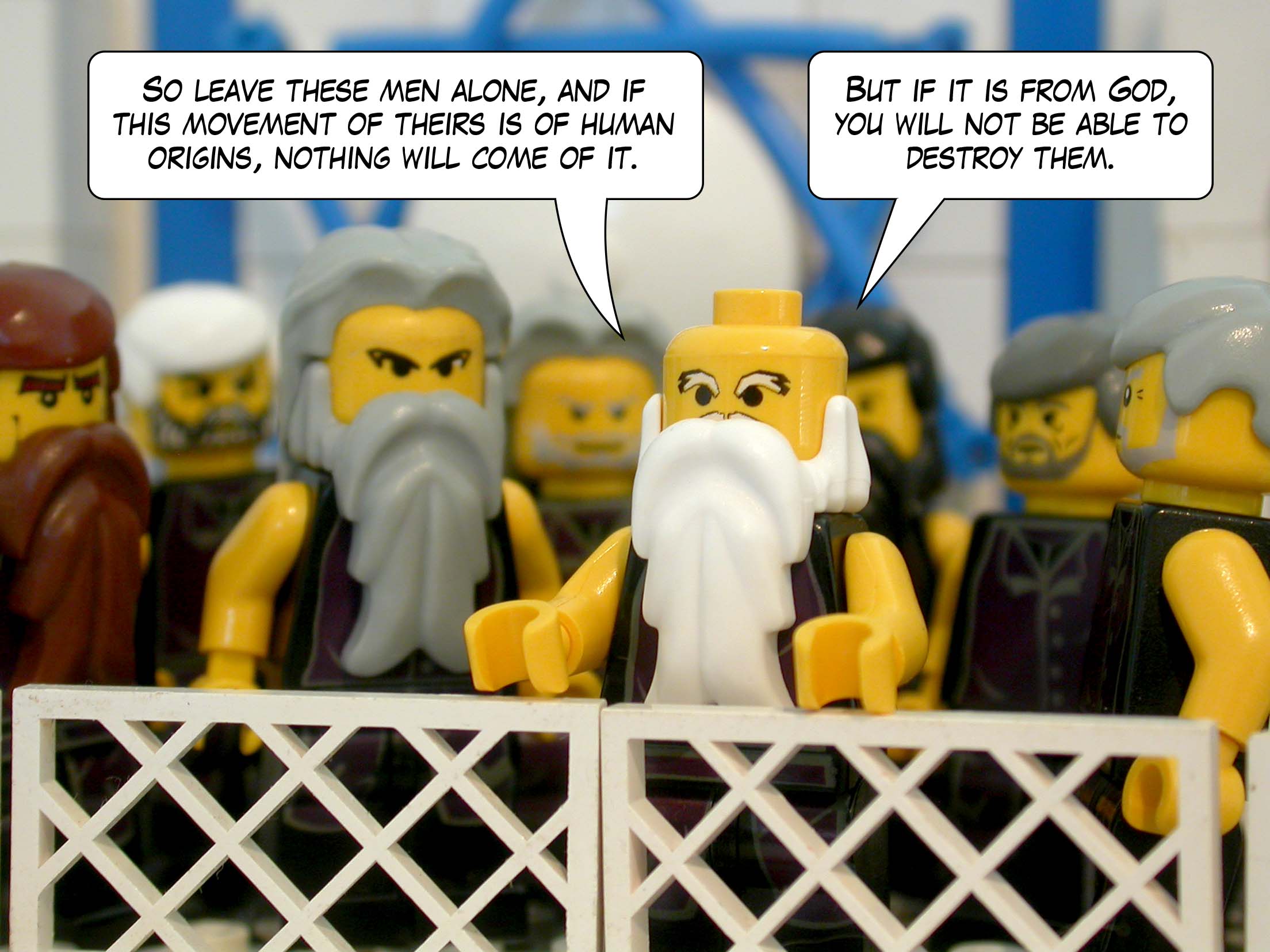 'So leave these men alone, and if this movement of theirs is of human origins, nothing will come of it. But if it is from God, you will not be able to destroy them.'