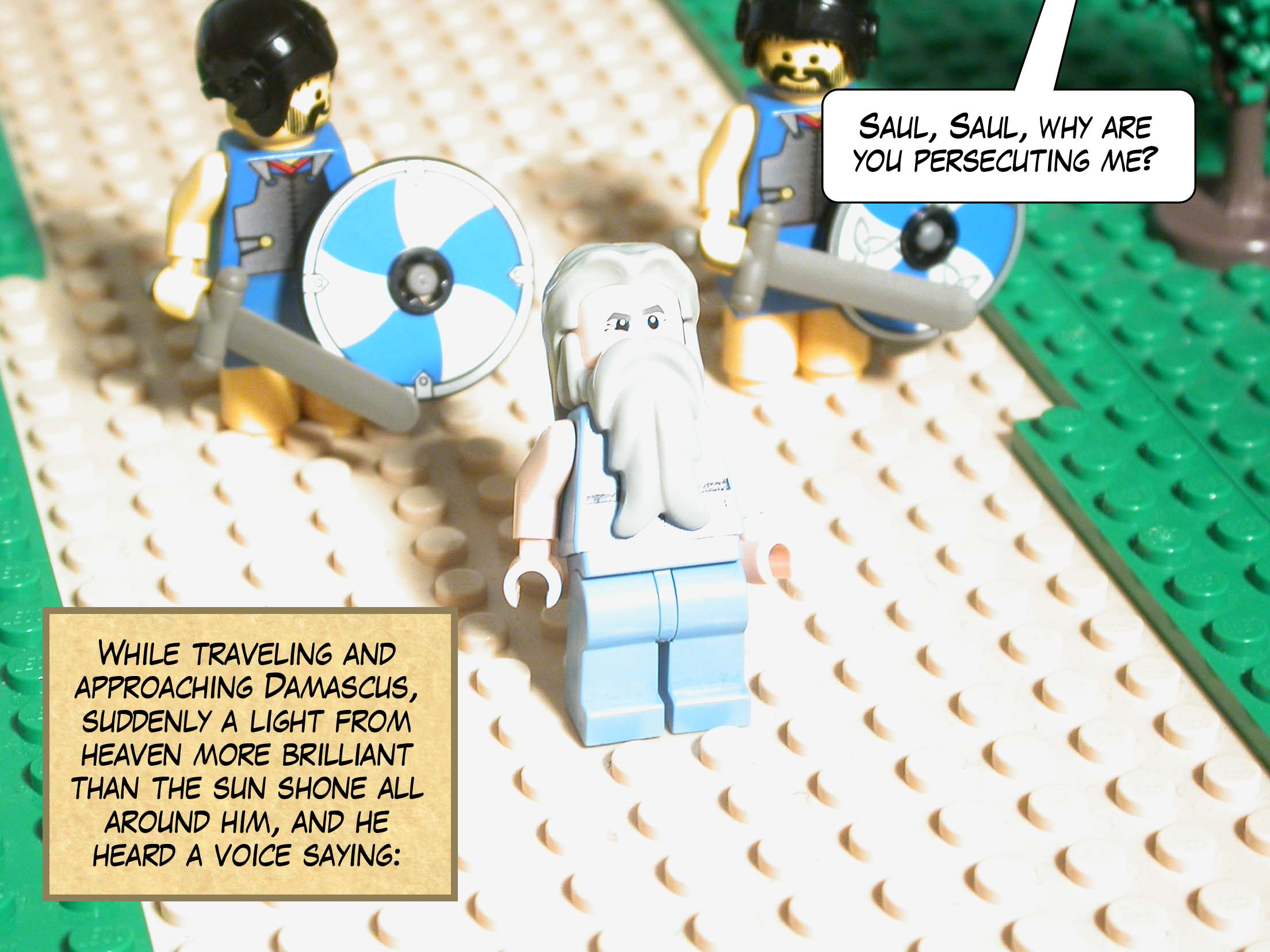 While traveling and approaching Damascus, suddenly a light from heaven more brilliant than the sun shone all around him, and he heard a voice saying, 'Saul, Saul, why are you persecuting me?'