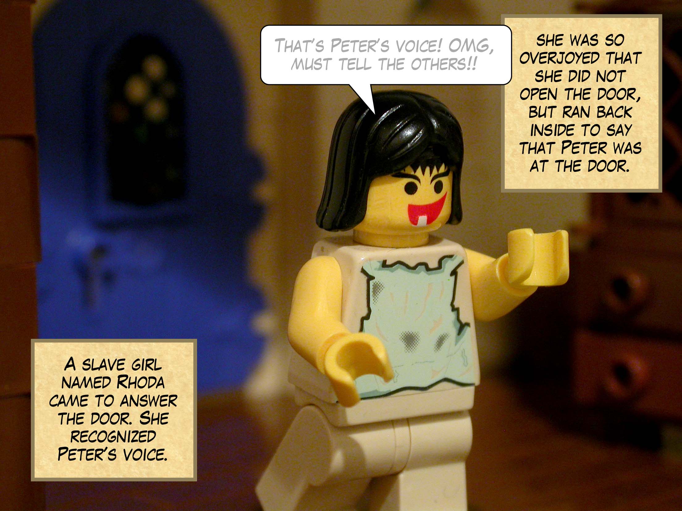 A slave girl named Rhoda came to answer the door. Recognizing Peter's voice, she was so overjoyed that she did not open the door, but ran back inside to say that Peter was at the door.