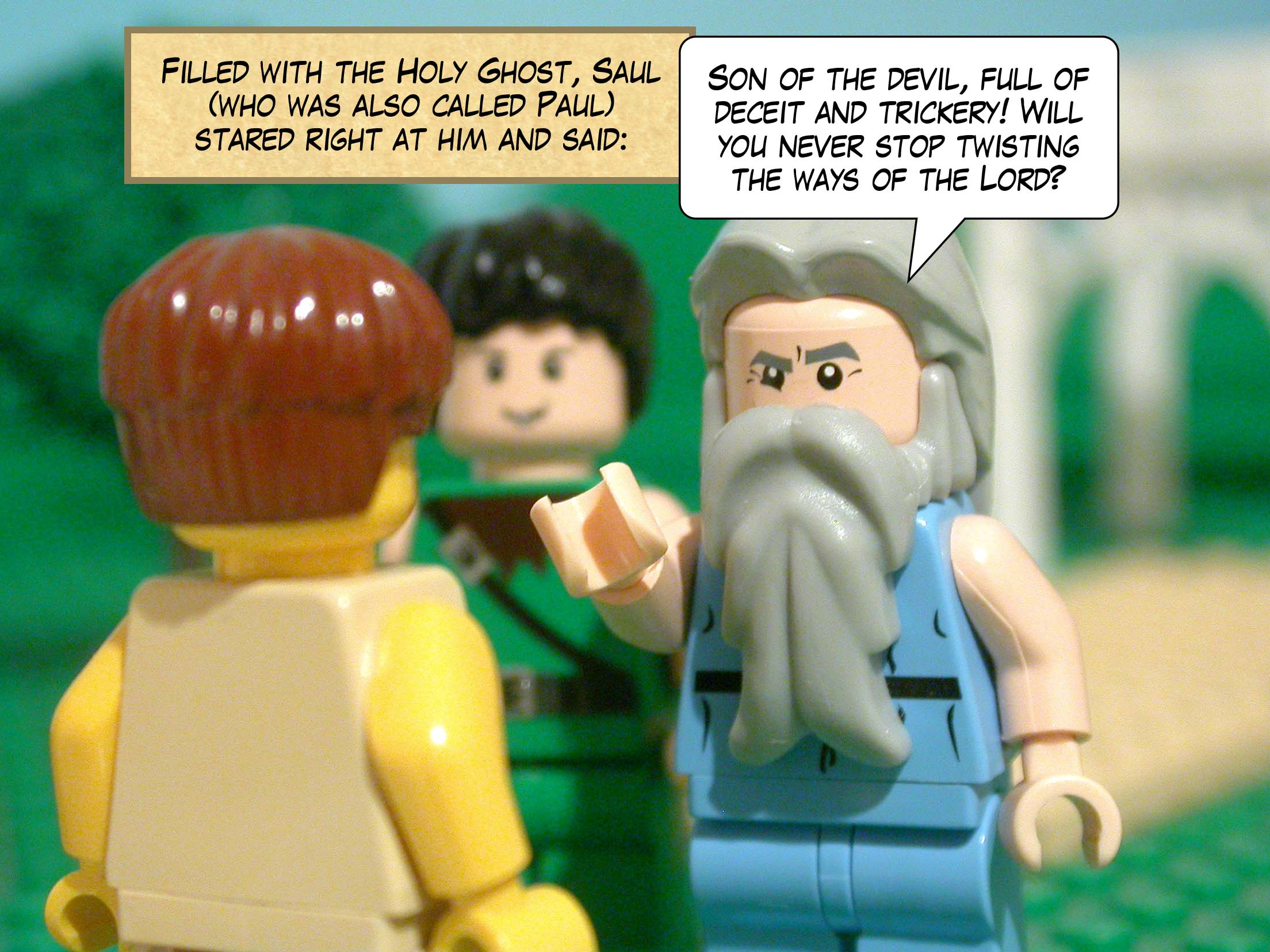 Filled with the Holy Ghost, Saul, who was also called Paul, stared right at him and said, 'Son of the devil, full of deceit and trickery! Will you never stop twisting the ways of the Lord?'
