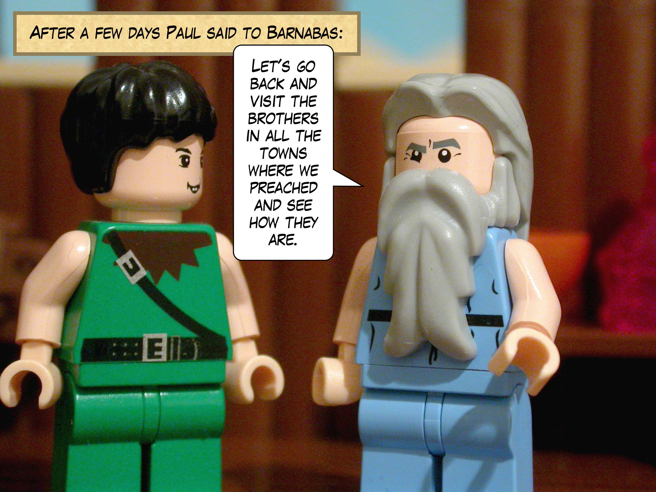 After a few days Paul said to Barnabas, 'Let's go back and visit the brothers in all the towns where we preached and see how they are.'