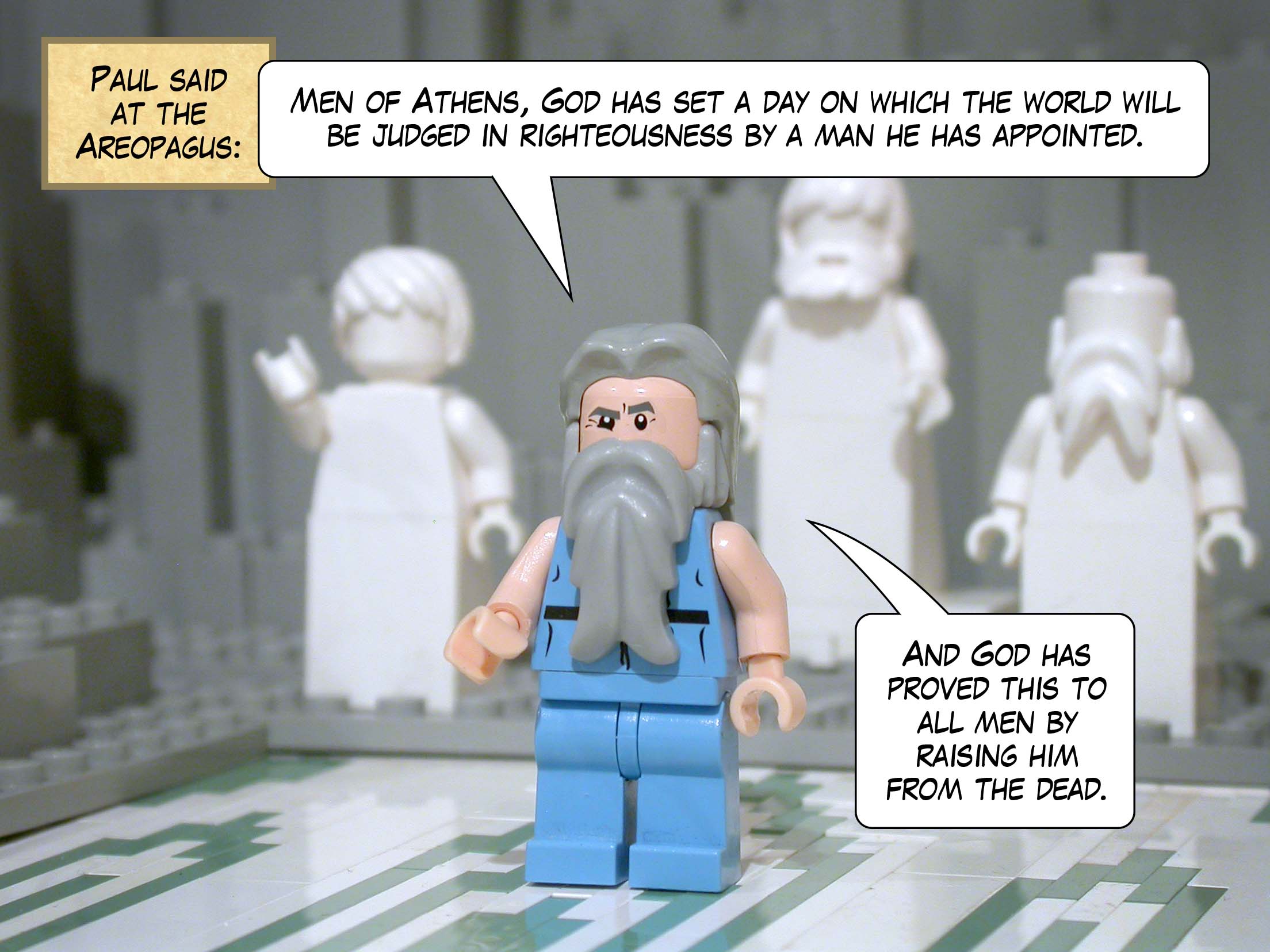 Paul said at the Areopagus, 'Men of Athens, God has set a day on which the world will be judged in righteousness by a man he has appointed. And God has proved this to all men by raising him from the dead.'