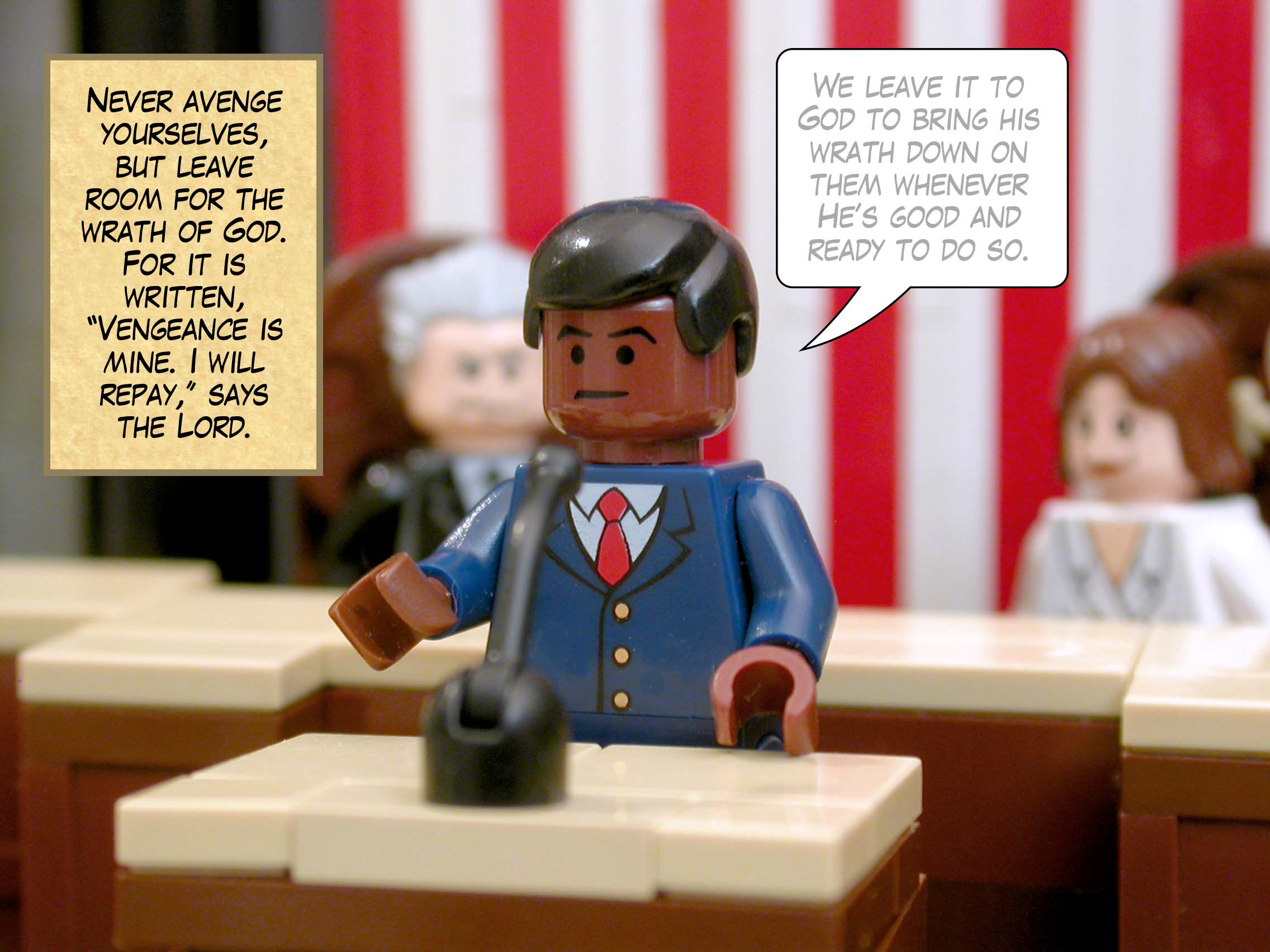 Never avenge yourselves, but leave room for the wrath of God. For it is written, '"Vengeance is mine. I will repay," says the Lord.'