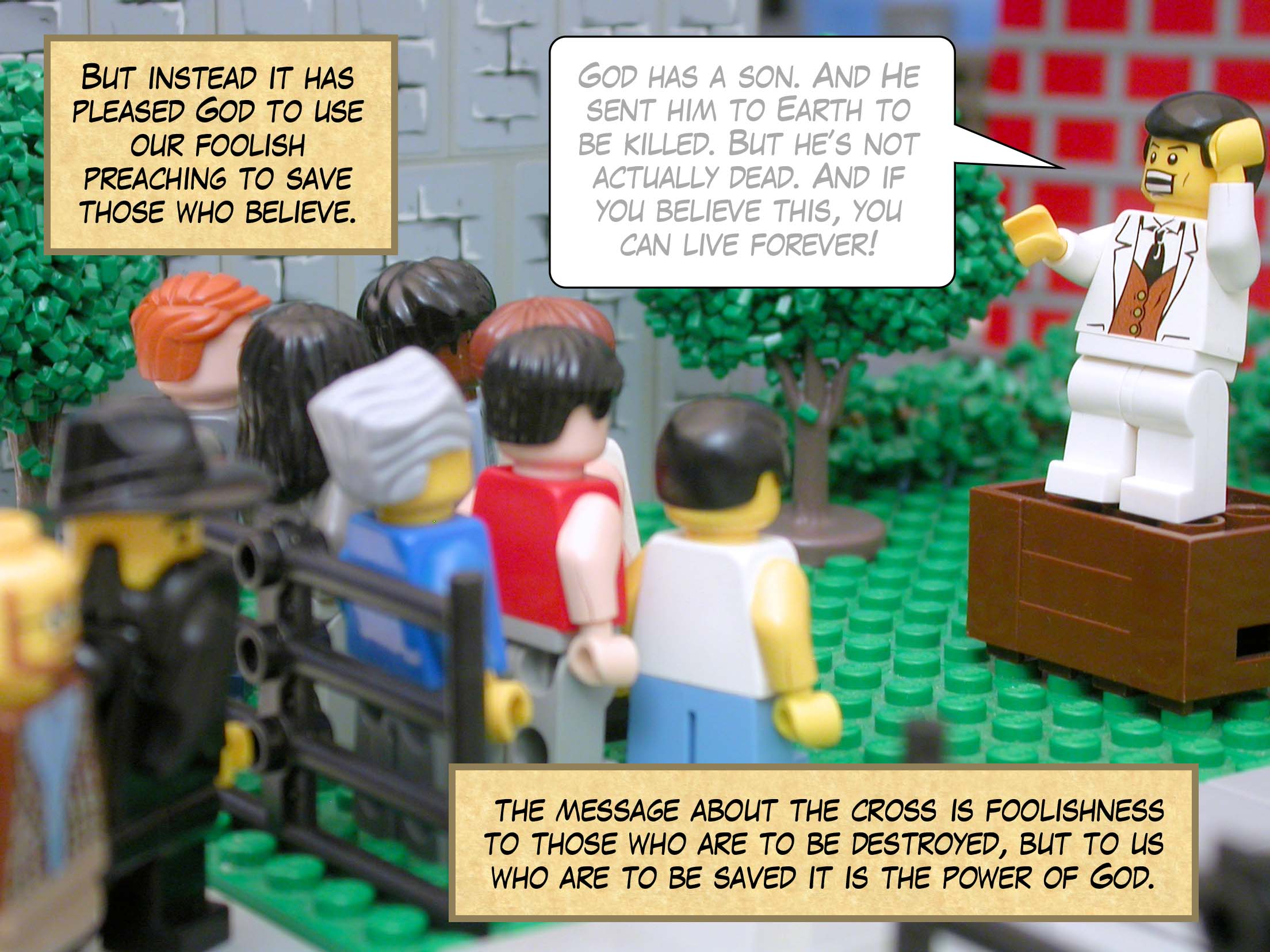 But instead it has pleased God to use our foolish preaching to save those who believe. For the message about the cross is foolishness to those who are to be destroyed, but to us who are to be saved it is the power of God.