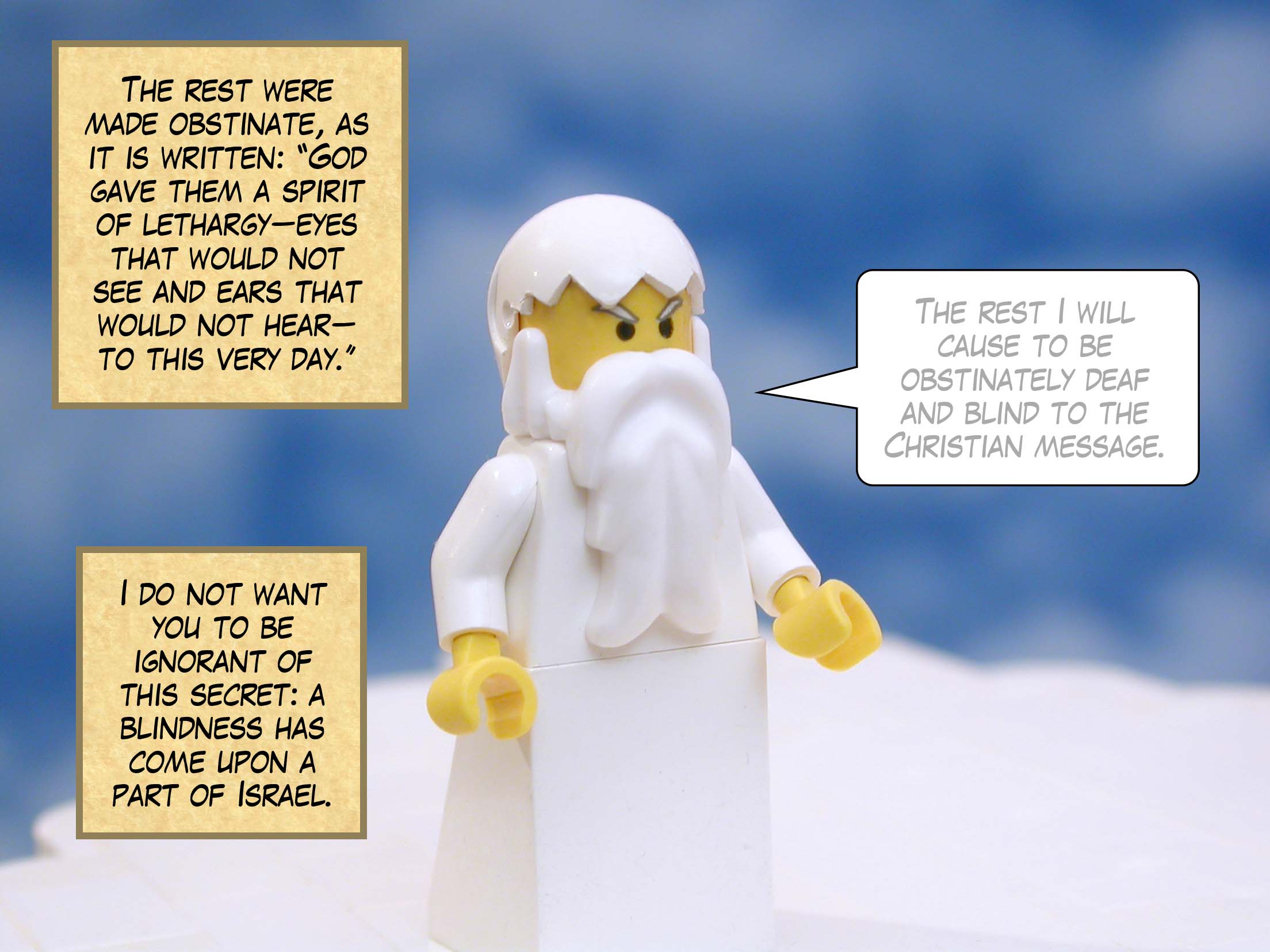 The rest were made obstinate, as it is written: 'God gave them a spirit of lethargy--eyes that would not see and ears that would not hear--to this very day.' I do not want you to be ignorant of this secret: a blindness has come upon a part of Israel.