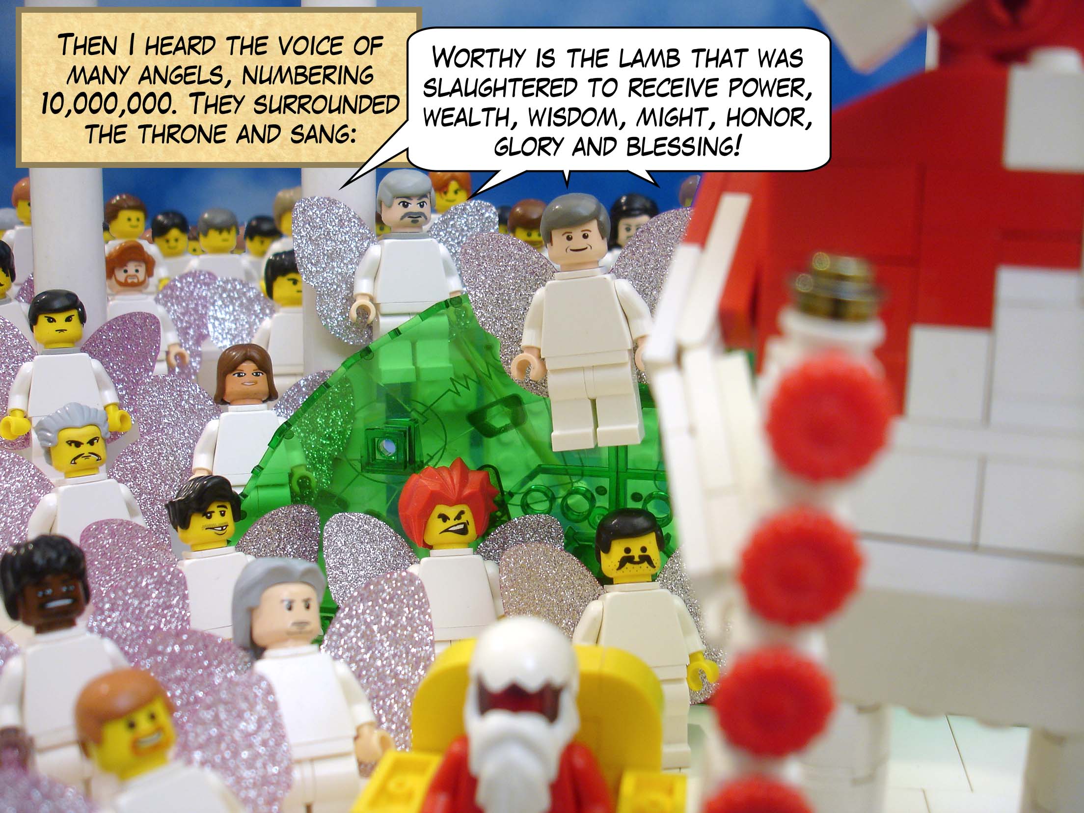 Then I heard the voice of many angels, numbering 10,000,000. They surrounded the throne and sang, 'Worthy is the lamb that was slaughtered to receive power, wealth, wisdom, might, honor, glory and blessing!'