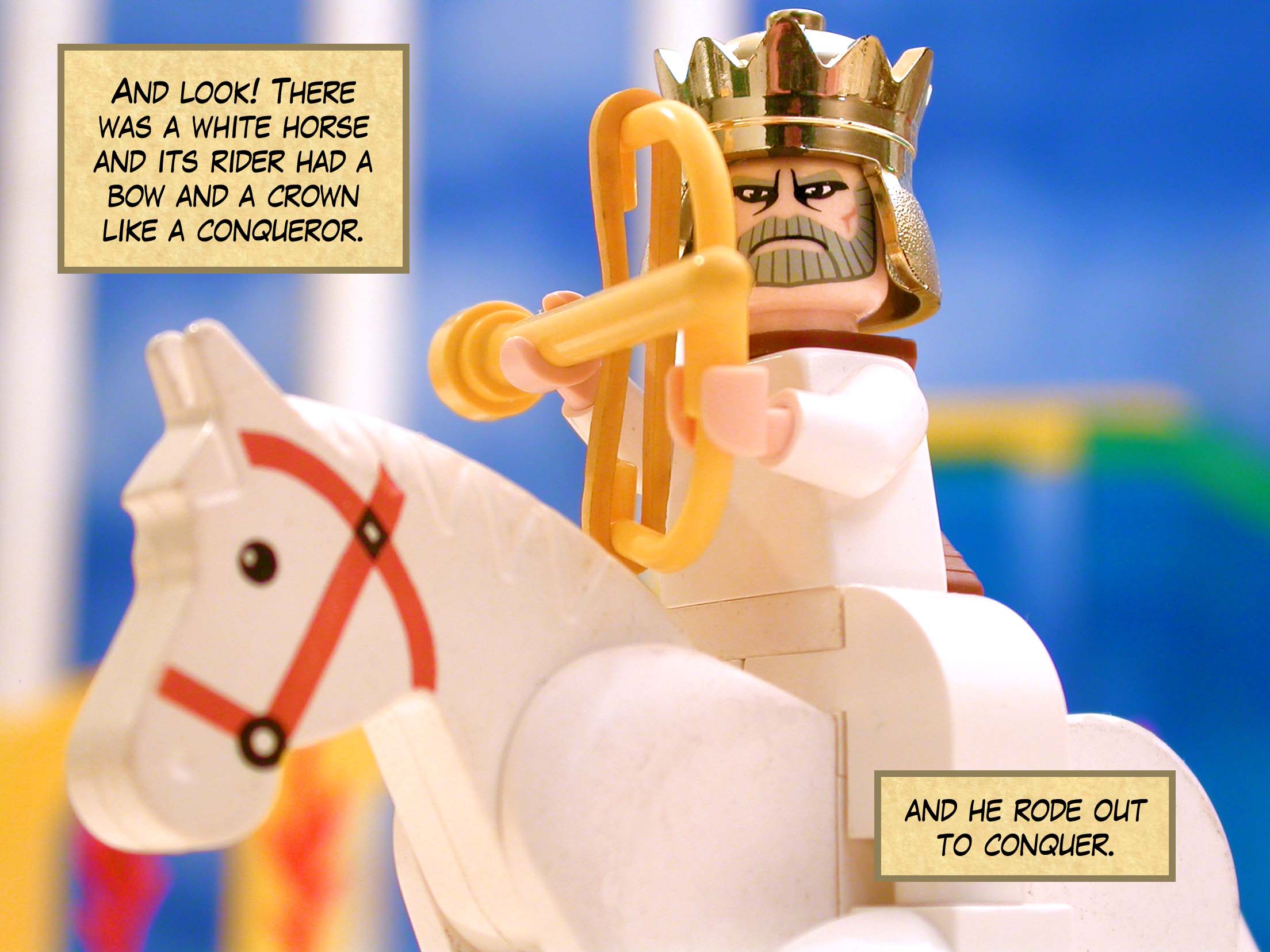 And look! There was a white horse and its rider had a bow and a crown like a conqueror, and he rode out to conquer.