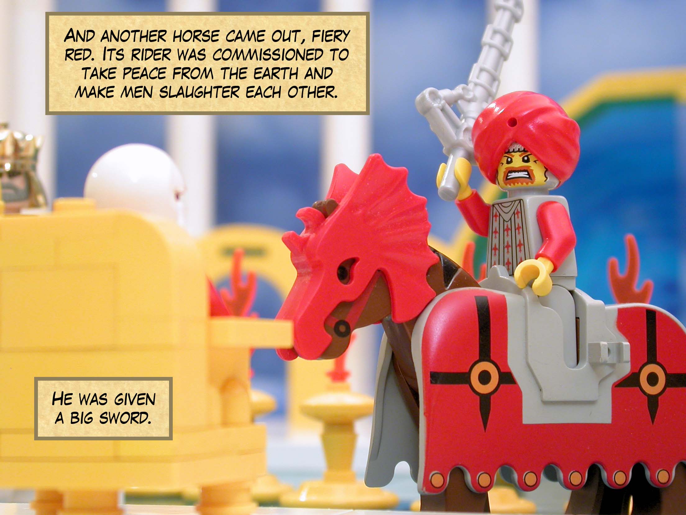 And another horse came out, fiery red. Its rider was commissioned to take peace from the earth and make men slaughter each other. He was given a big sword.