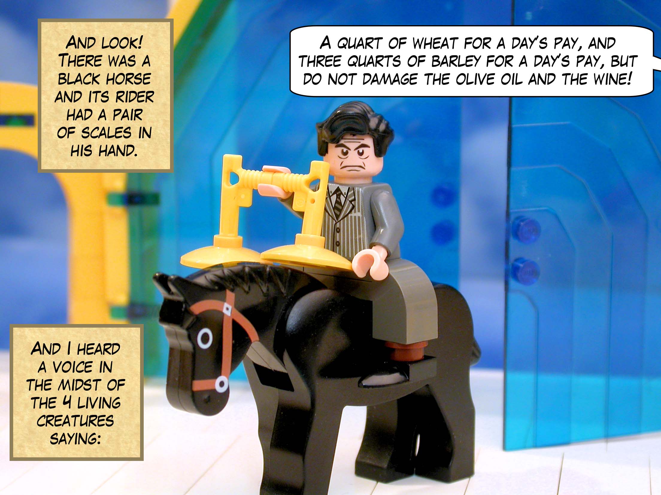 And look! There was a black horse and its rider had a pair of scales in his hand. And I heard a voice in the midst of the four living creatures saying, 'A quart of wheat for a day’s pay, and three quarts of barley for a day’s pay, but do not damage the olive oil and the wine!'