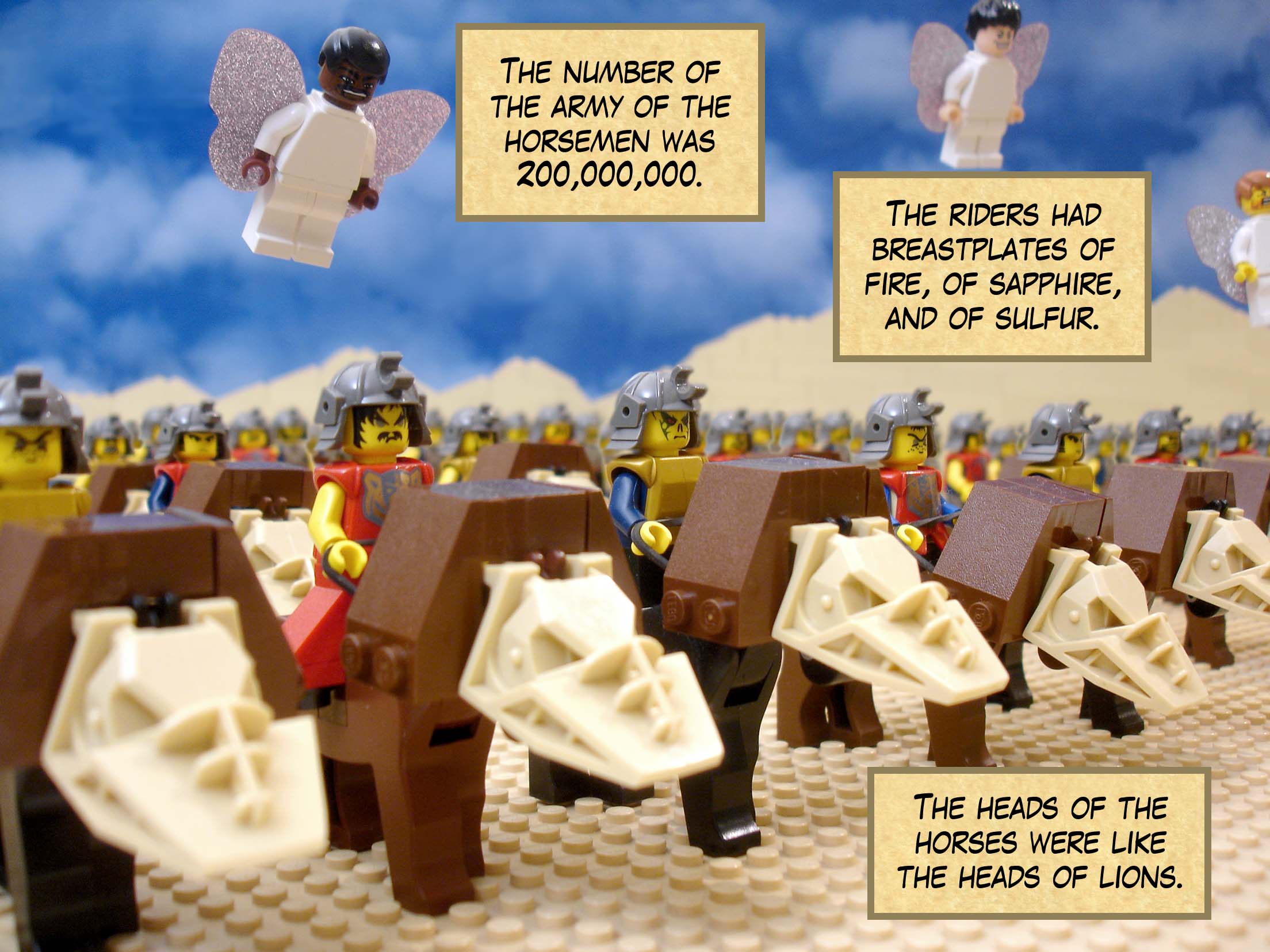 The number of the army of the horsemen was two hundred million. The riders had breastplates of fire, of sapphire, and of sulfur. The heads of the horses were like the heads of lions.