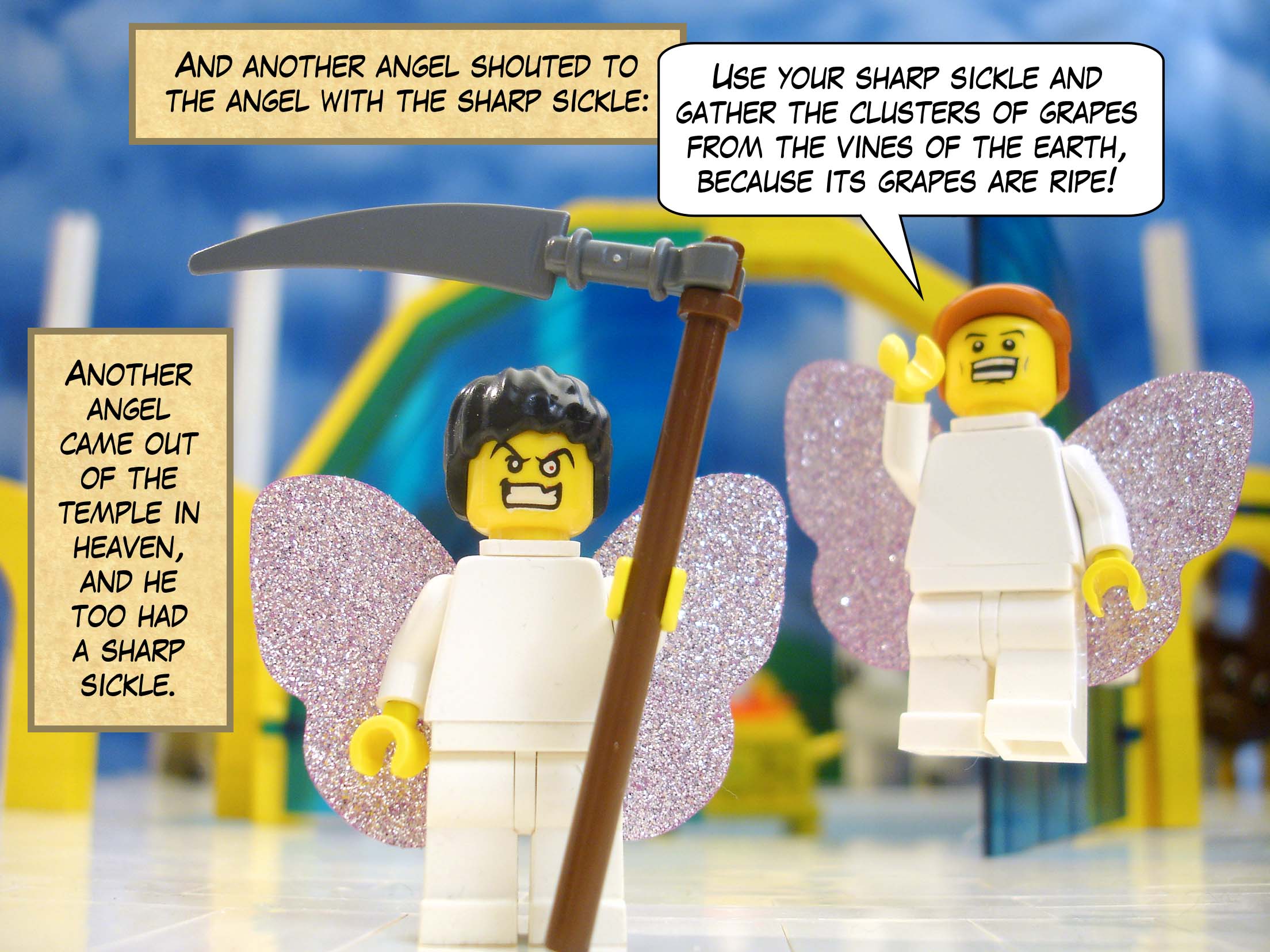 Another angel came out of the temple in heaven, and he too had a sharp sickle. And another angel shouted to the angel with the sharp sickle, 'Use your sharp sickle and gather the clusters of grapes from the vines of the earth, because its grapes are ripe!'