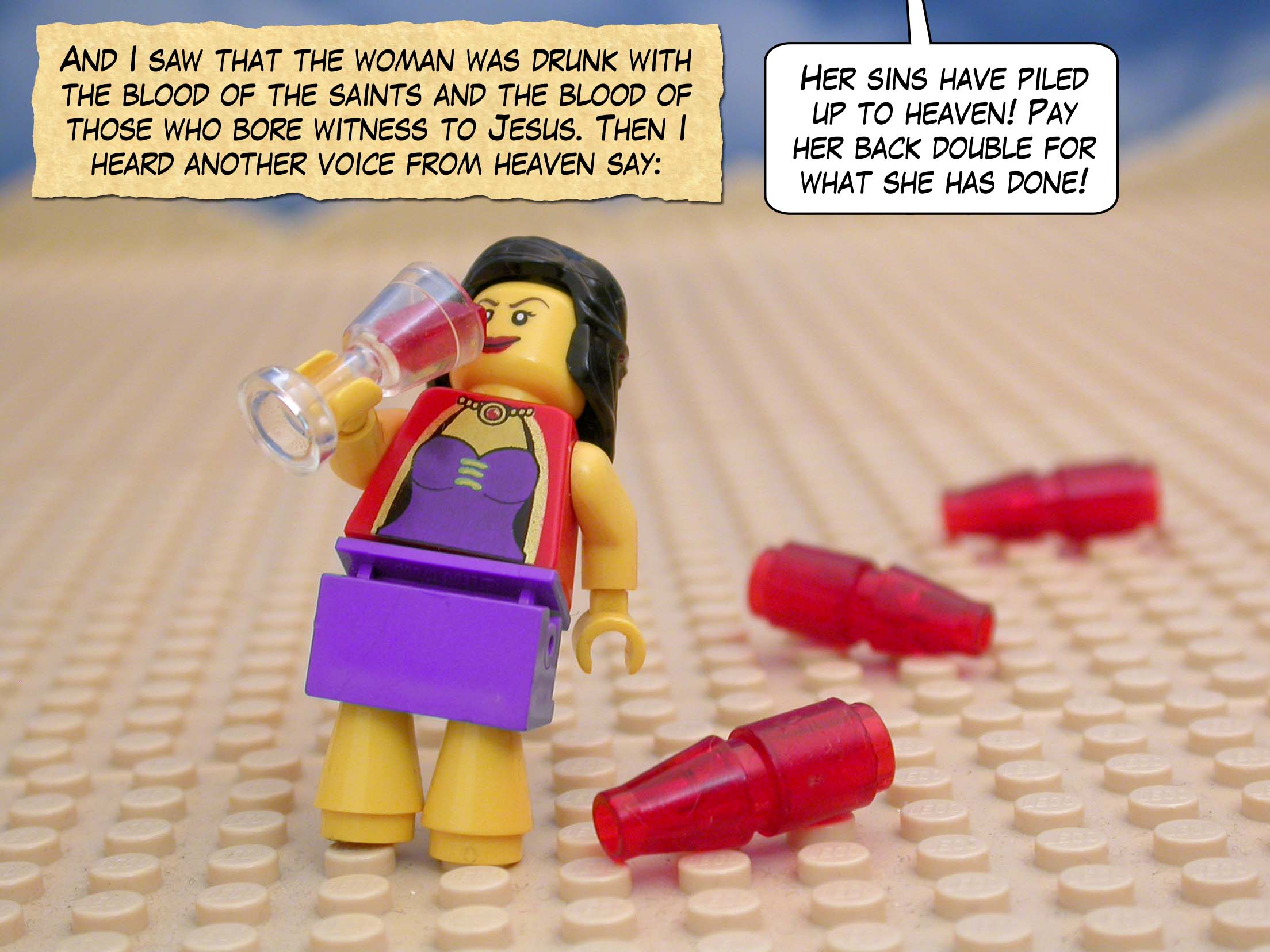 And I saw that the woman was drunk with the blood of the saints and the blood of those who bore witness to Jesus. Then I heard another voice from heaven say, 'Her sins have piled up to heaven! Pay her back double for what she has done!'