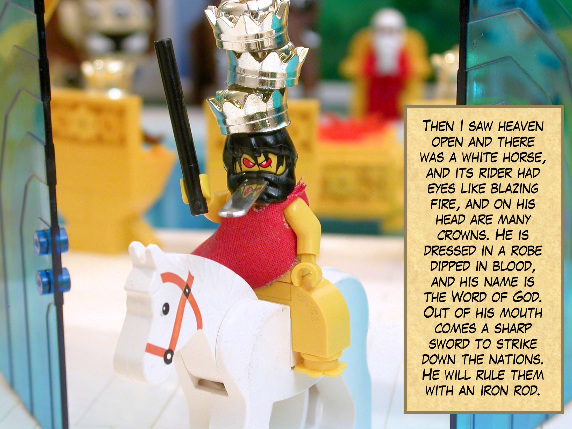 Then I saw heaven open and there was a white horse, and its rider had eyes like blazing fire, and on his head are many crowns. He is dressed in a robe dipped in blood, and his name is the Word of God. Out of his mouth comes a sharp sword to strike down the nations. He will rule them with an iron rod.