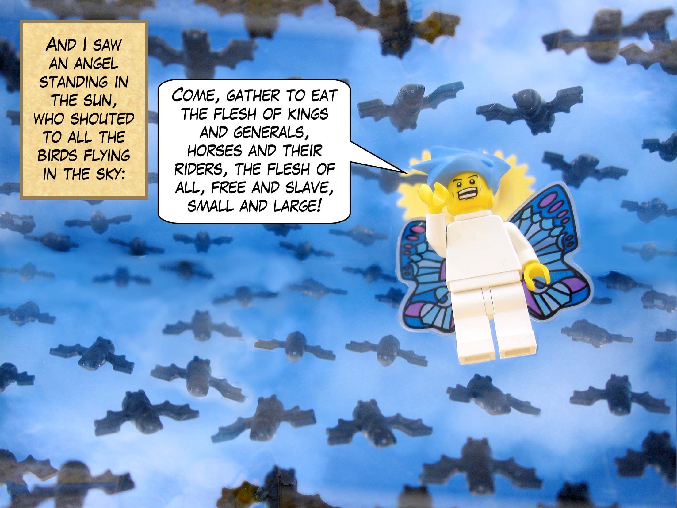 And I saw an angel standing in the sun, who shouted to all the birds flying in the sky, 'Come, gather to eat the flesh of kings and generals, horses and their riders, the flesh of all, free and slave, small and large!'