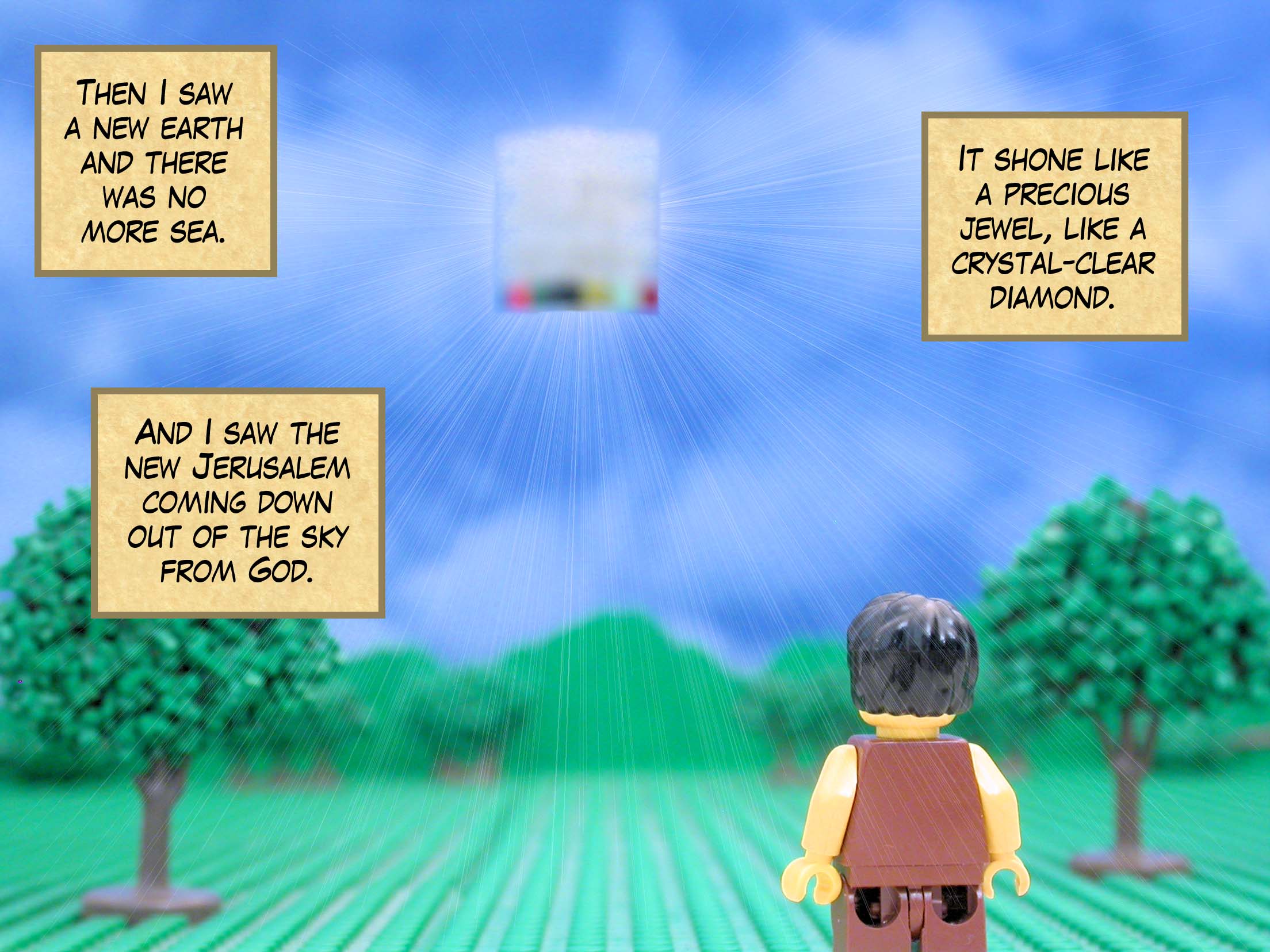 Then I saw a new earth and there was no more sea. And I saw the new Jerusalem coming down out of the sky from God. It shone like a precious jewel, like a crystal-clear diamond.