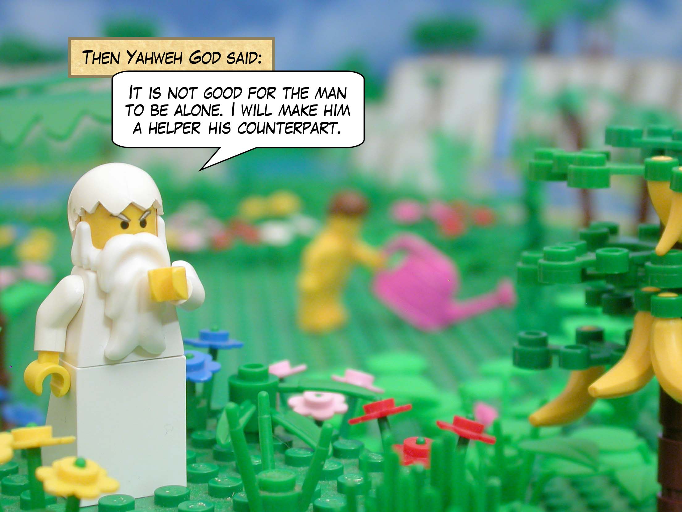 Then Yahweh God said: It is not good for the man to be alone. I will make him a helper his counterpart.