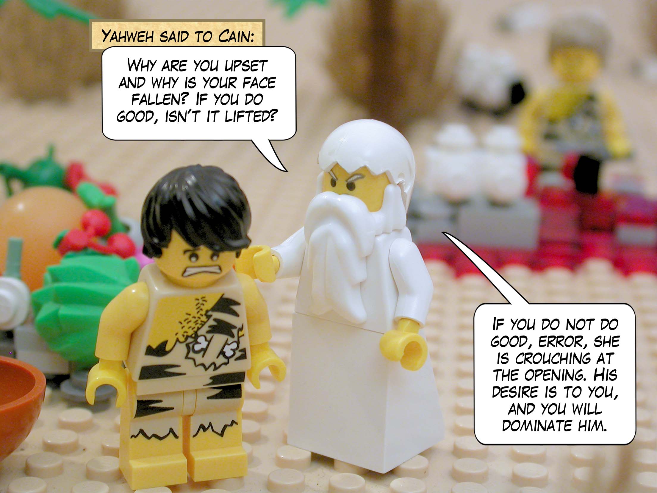 Yahweh said to Cain, "Why are you upset and why is your face fallen? If you do good, isn't it lifted? If you do not do good, error, she is crouching at the opening. His desire is to you, and you will dominate him."