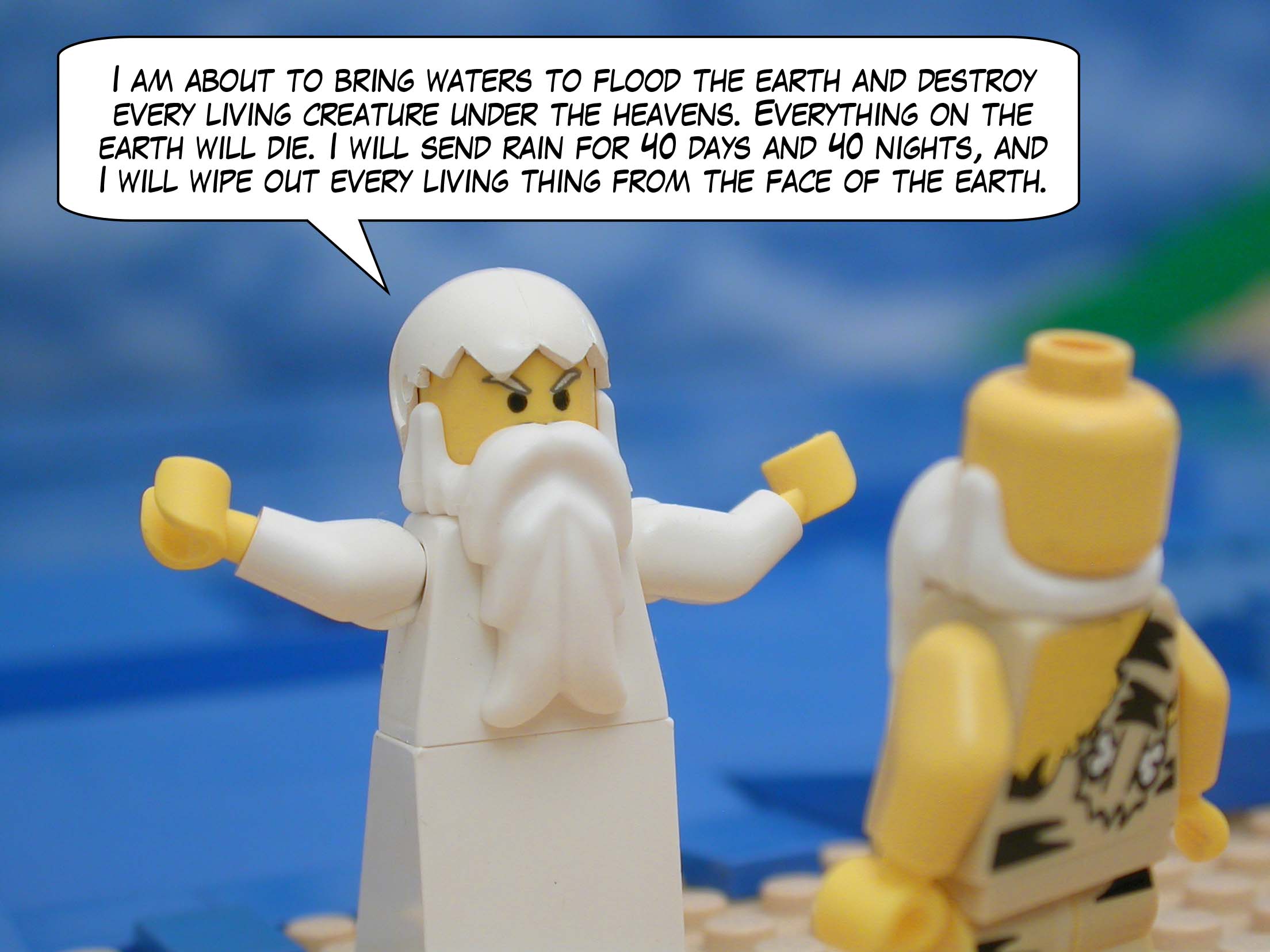 God said to Noah, "I am about to bring waters to flood the earth and destroy every living creature under the heavens. Everything on the earth will die. I will send rain for 40 days and 40 nights, and I will wipe out every living thing from the face of the earth."