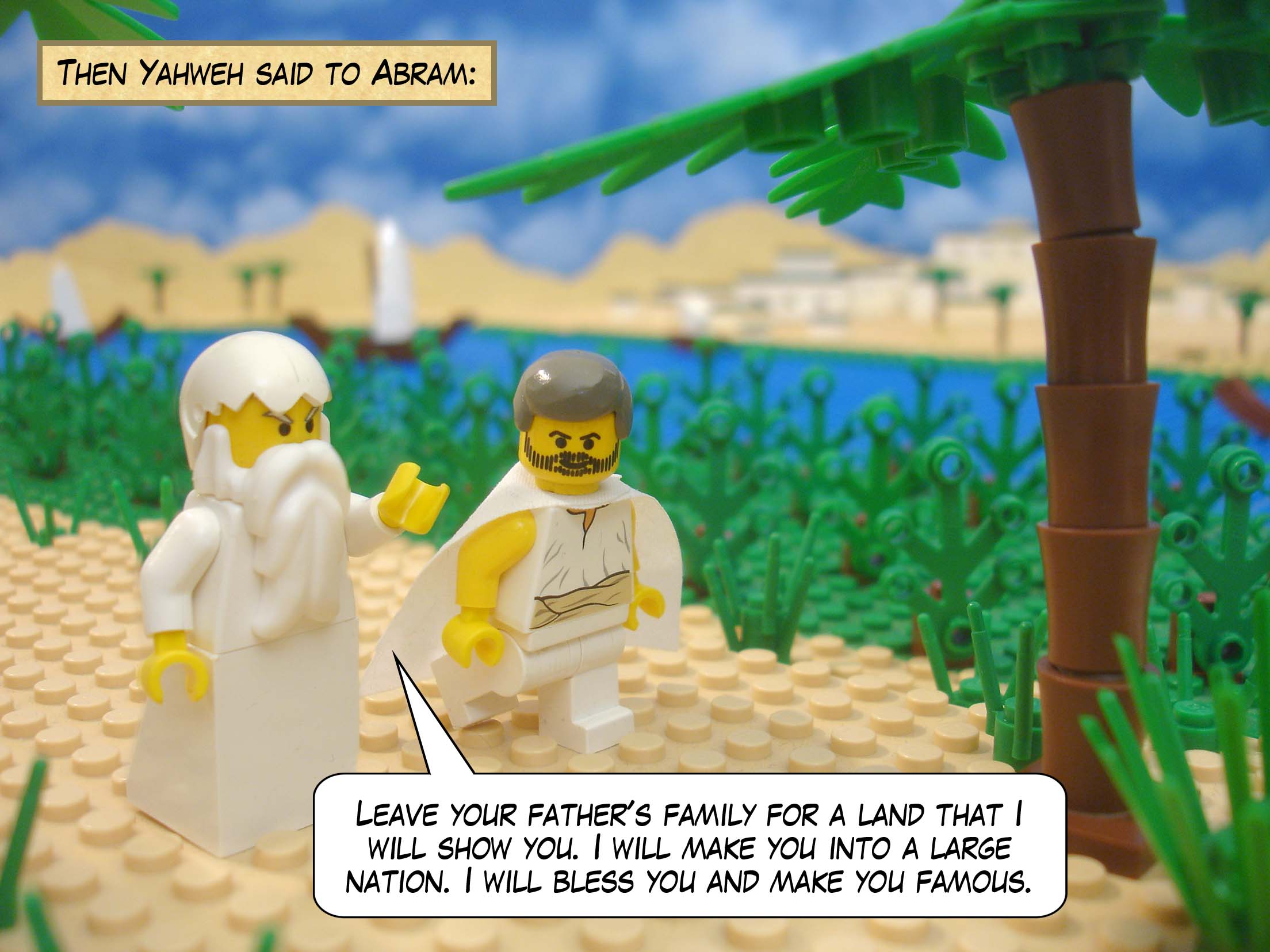 Then Yahweh said to Abram, "Leave your father's family for a land that I will show you. I will make you into a large nation. I will bless you and make you famous. I will bless those who bless you, and those who mock you, I will curse!"