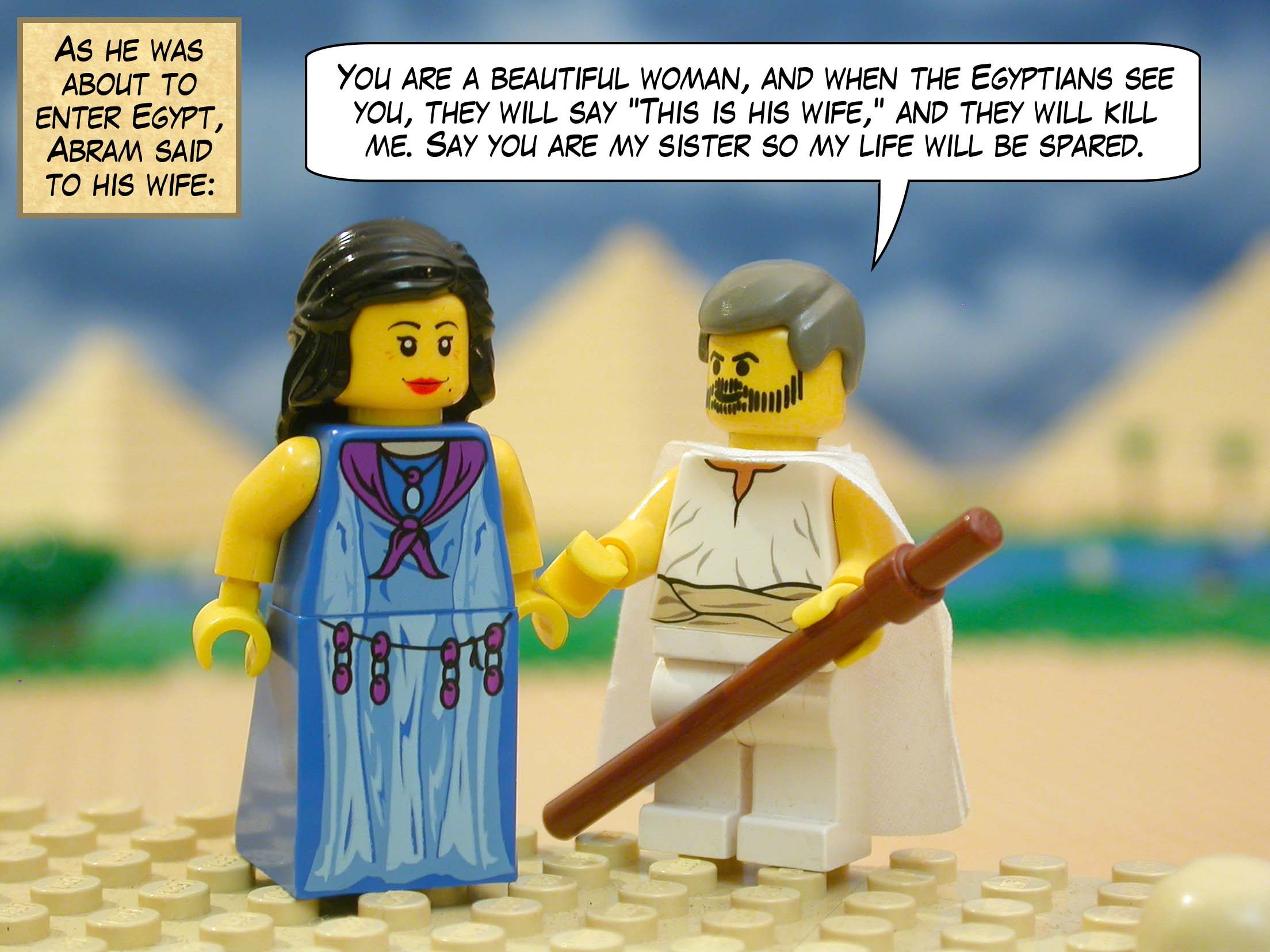 As he was about to enter Egypt, Abram said to his wife, "You are a beautiful woman, and when the Egyptians see you, they will say "This is his wife," and they will kill me. Say you are my sister so my life will be spared."