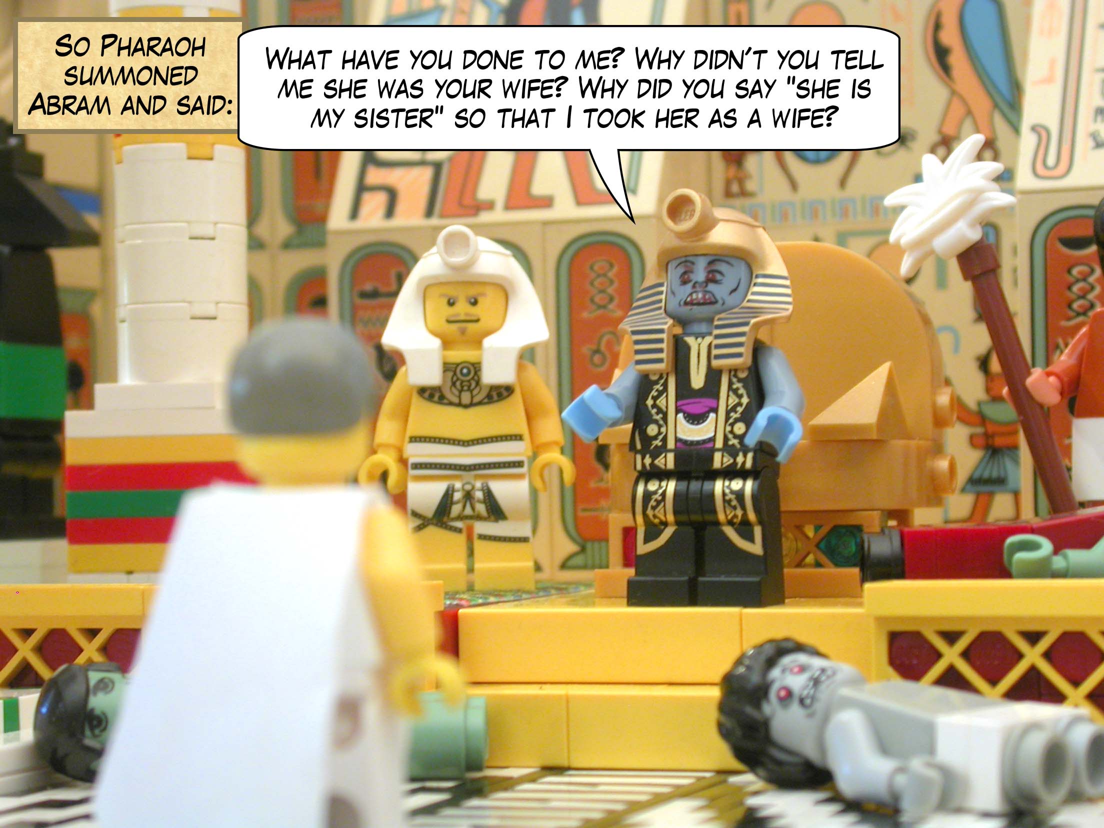 So Pharaoh summoned Abram and said "What have you done to me? Why didn’t you tell me she was your wife? Why did you say "she is my sister" so that I took her as a wife?"