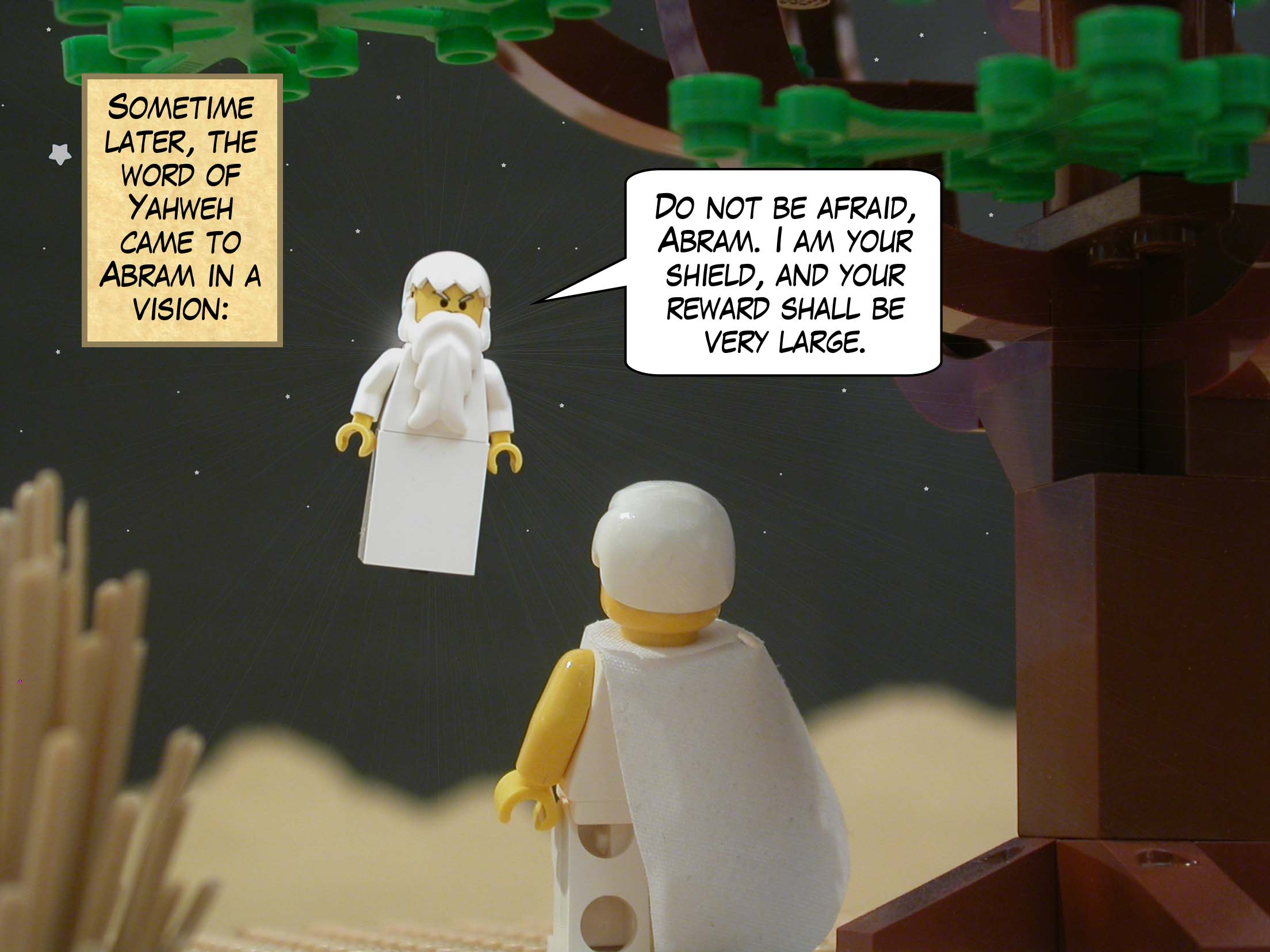 Sometime later, the word of Yahweh came to Abram in a vision: "Do not be afraid, Abram. I am your shield, and your reward shall be very large."