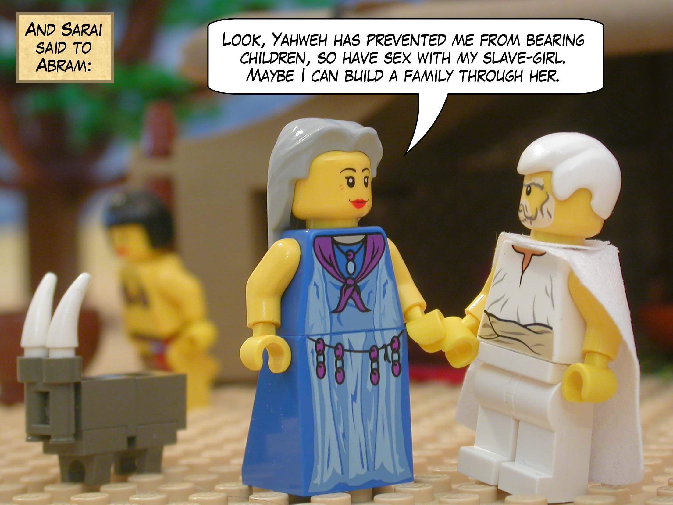 And Sarai said to Abram, "Look, Yahweh has prevented me from bearing children, so have sex with my slave-girl. Maybe I can build a family through her."