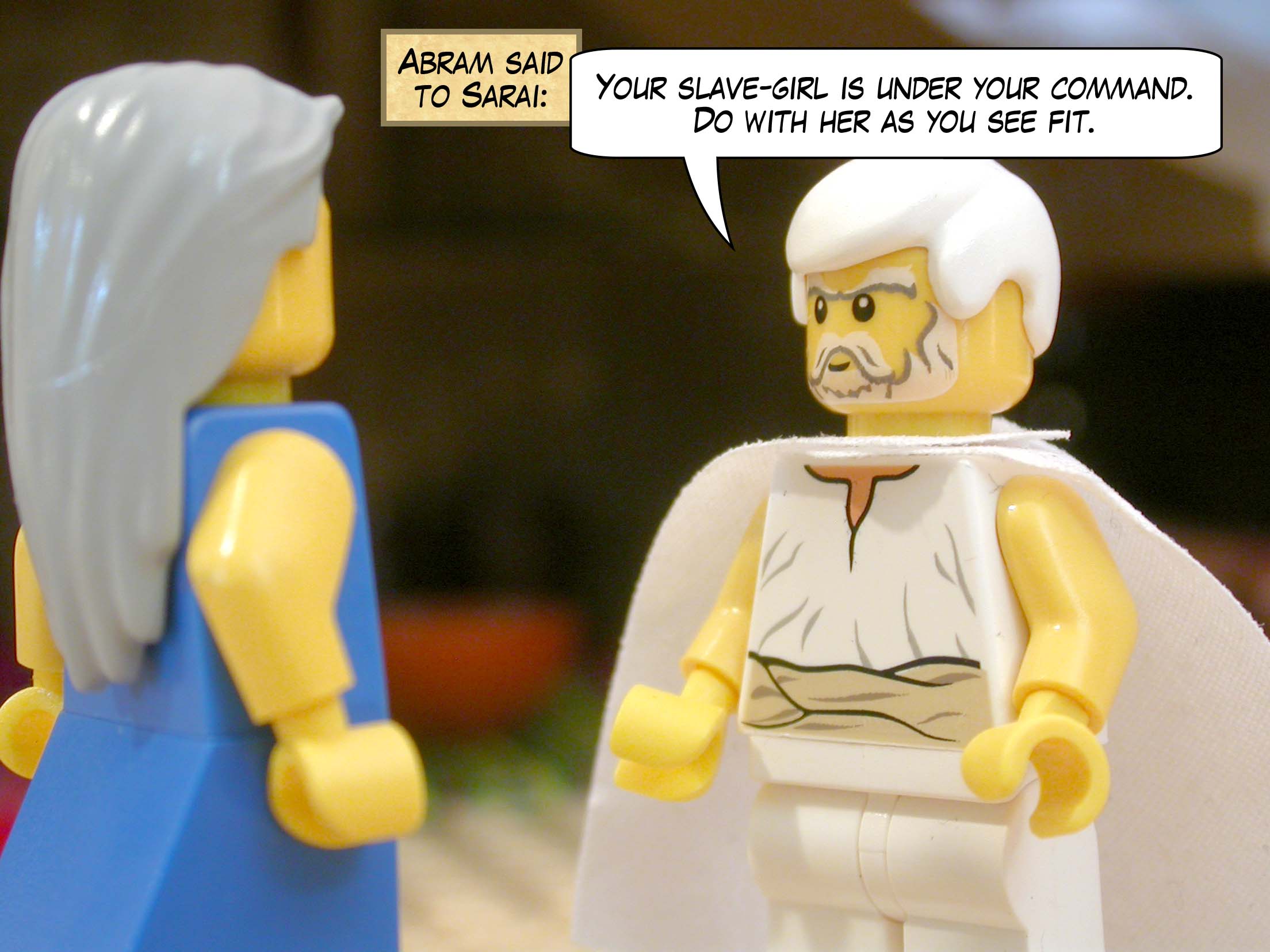 Abram said to Sarai, "Your slave-girl is under your command. Do with her as you see fit."