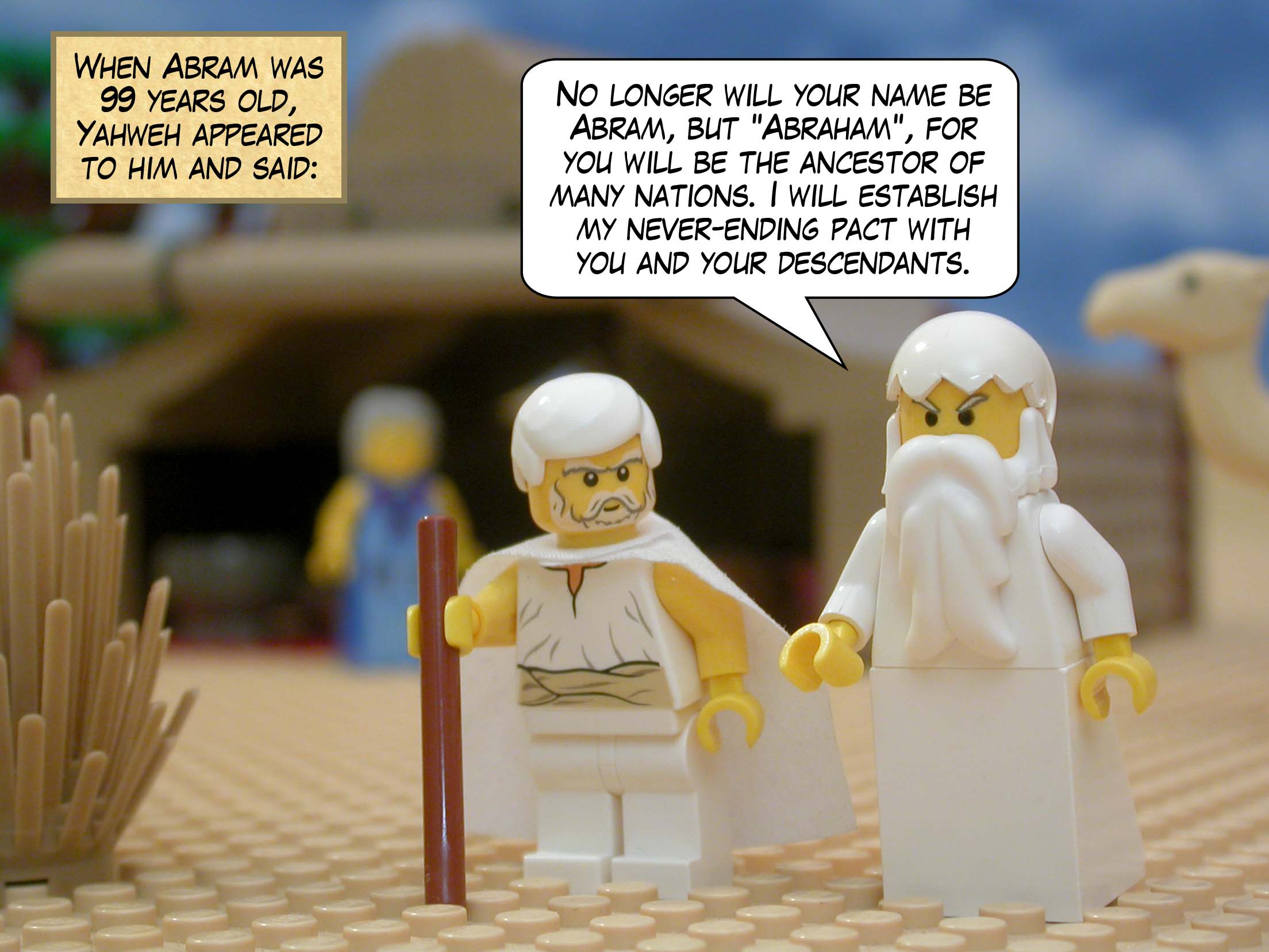 When Abram was 99 years old, Yahweh appeared to him and said, "No longer will your name be Abram, but ‘Abraham’, for you will be the ancestor of many nations. I will establish my never-ending pact with you and your descendants."