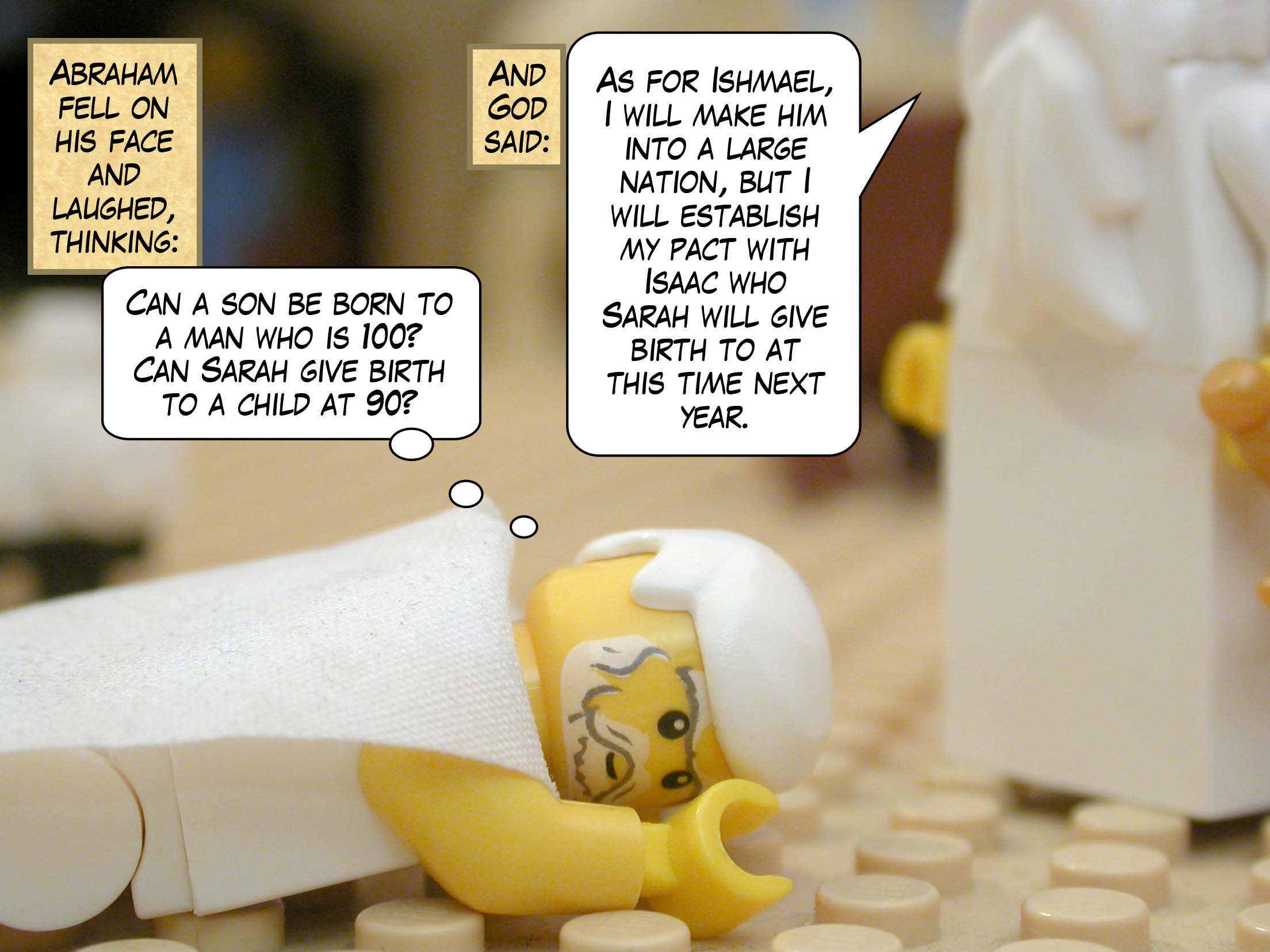 Abraham fell on his face and laughed, thinking, "Can a son be born to a man who is 100? Can Sarah give birth to a child at 90?" And God said, "As for Ishmael, I will make him into a large nation, but I will establish my pact with Isaac who Sarah will give birth to at this time next year."