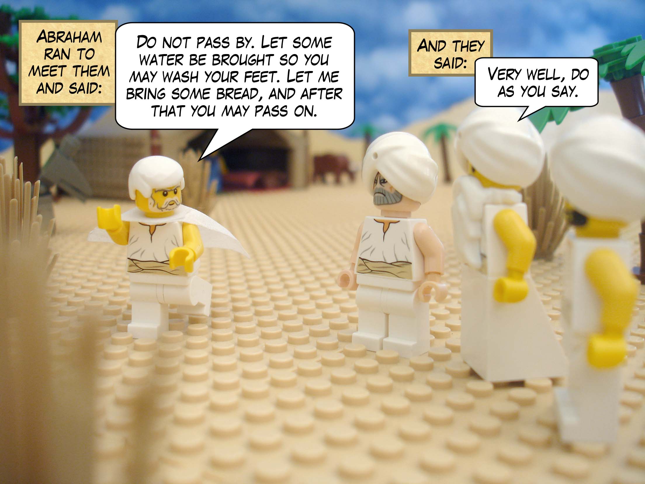 Abraham ran to meet them and said, "Do not pass by. Let some water be brought so you may wash your feet. Let me bring some bread, and after that you may pass on." And they said, "Very well, do as you say."