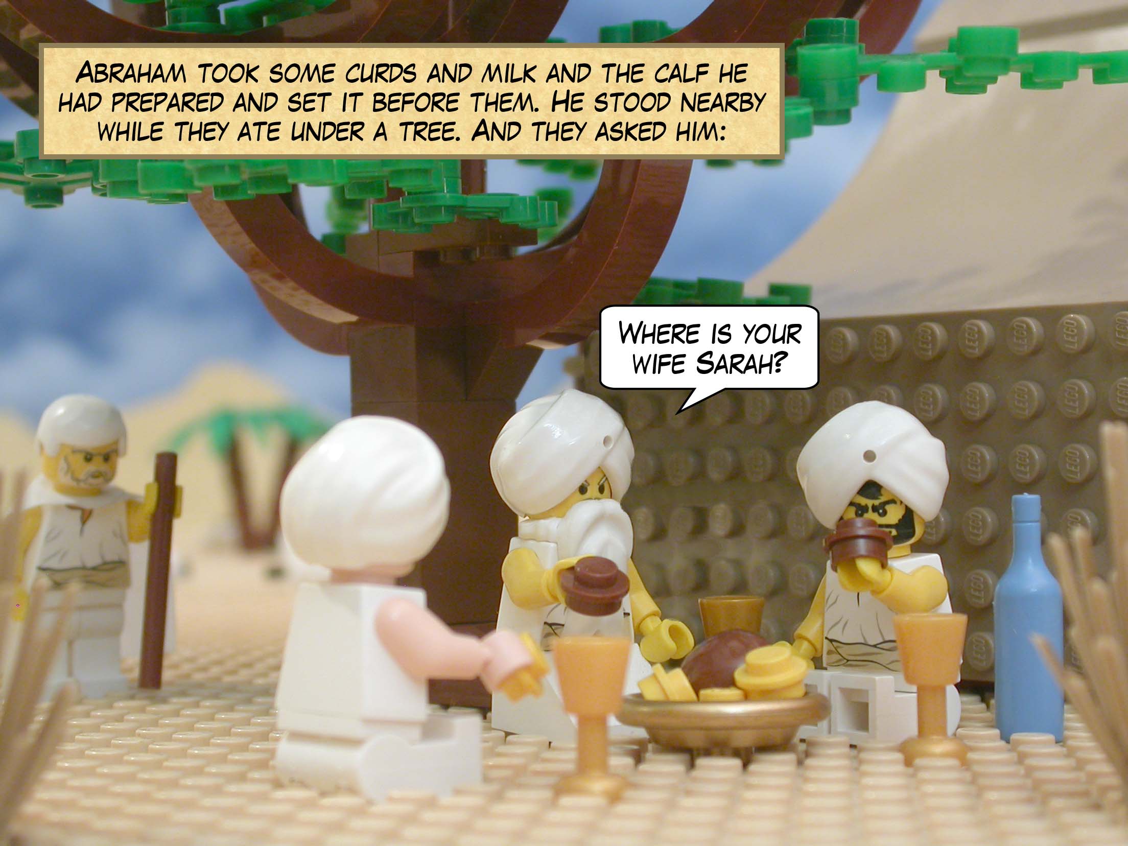 Abraham took some curds and milk and the calf he had prepared and set it before them. He stood nearby while they ate under a tree. And they asked him, "Where is your wife Sarah?"