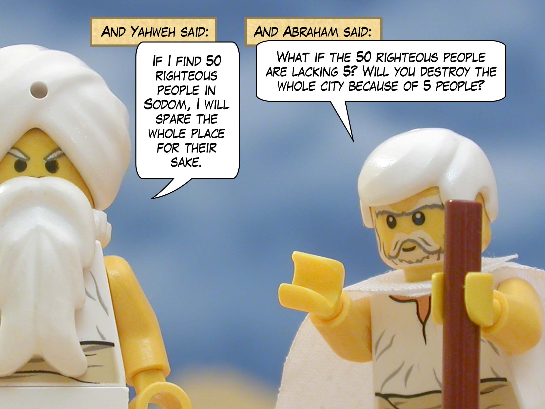 And Yahweh said, "If I find 50 righteous people in Sodom, I will spare the whole place for their sake." And Abraham said, "What if the 50 righteous people are lacking 5? Will you destroy the whole city because of 5 people?"