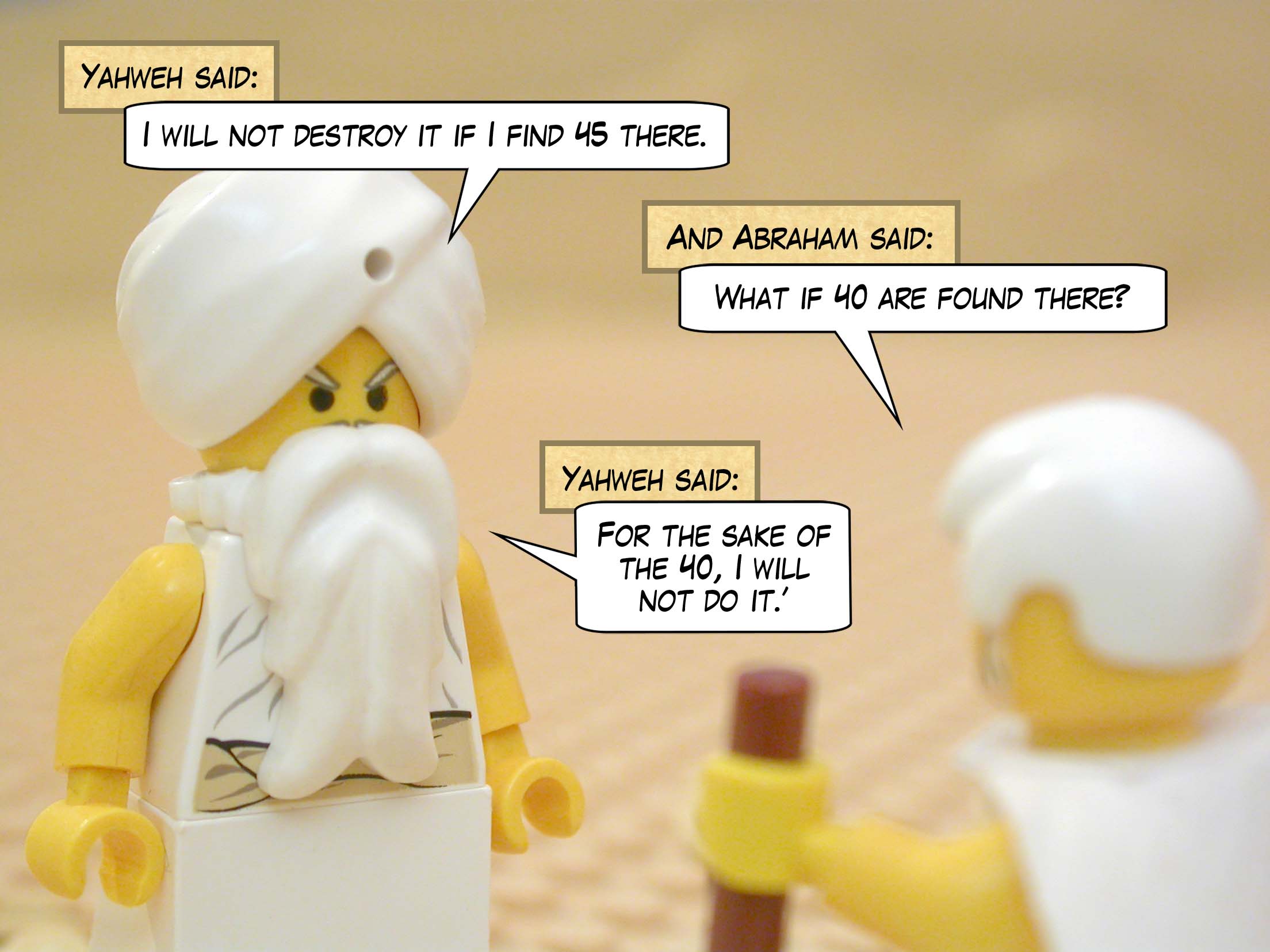 Yahweh said, "I will not destroy it if I find 45 there." And Abraham said, "What if 40 are found there?" Yahweh said, "For the sake of the 40, I will not do it."