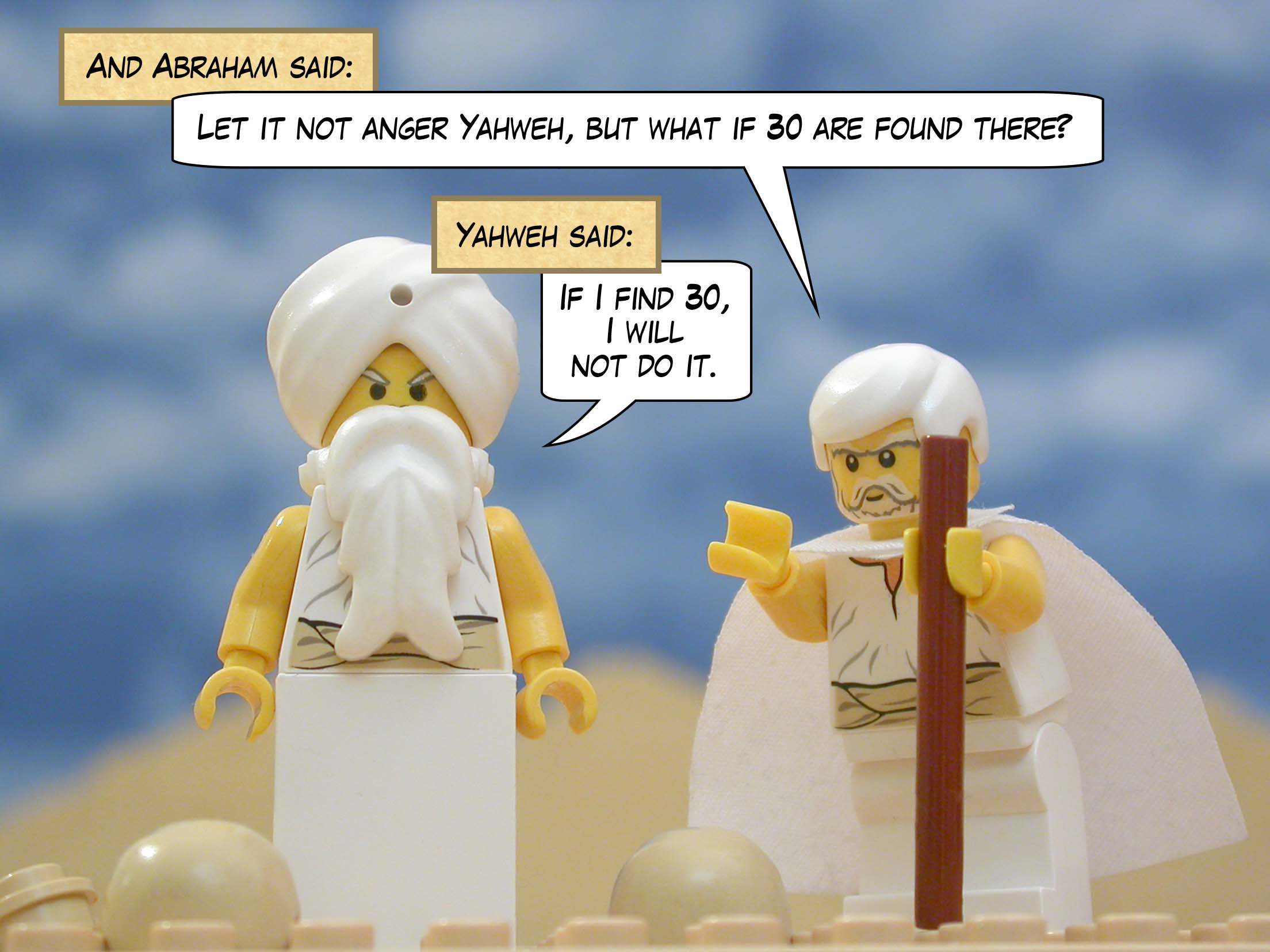 And Abraham said, "Let it not anger Yahweh, but what if 30 are found there?" And Yahweh said, "If I find 30, I will not do it."