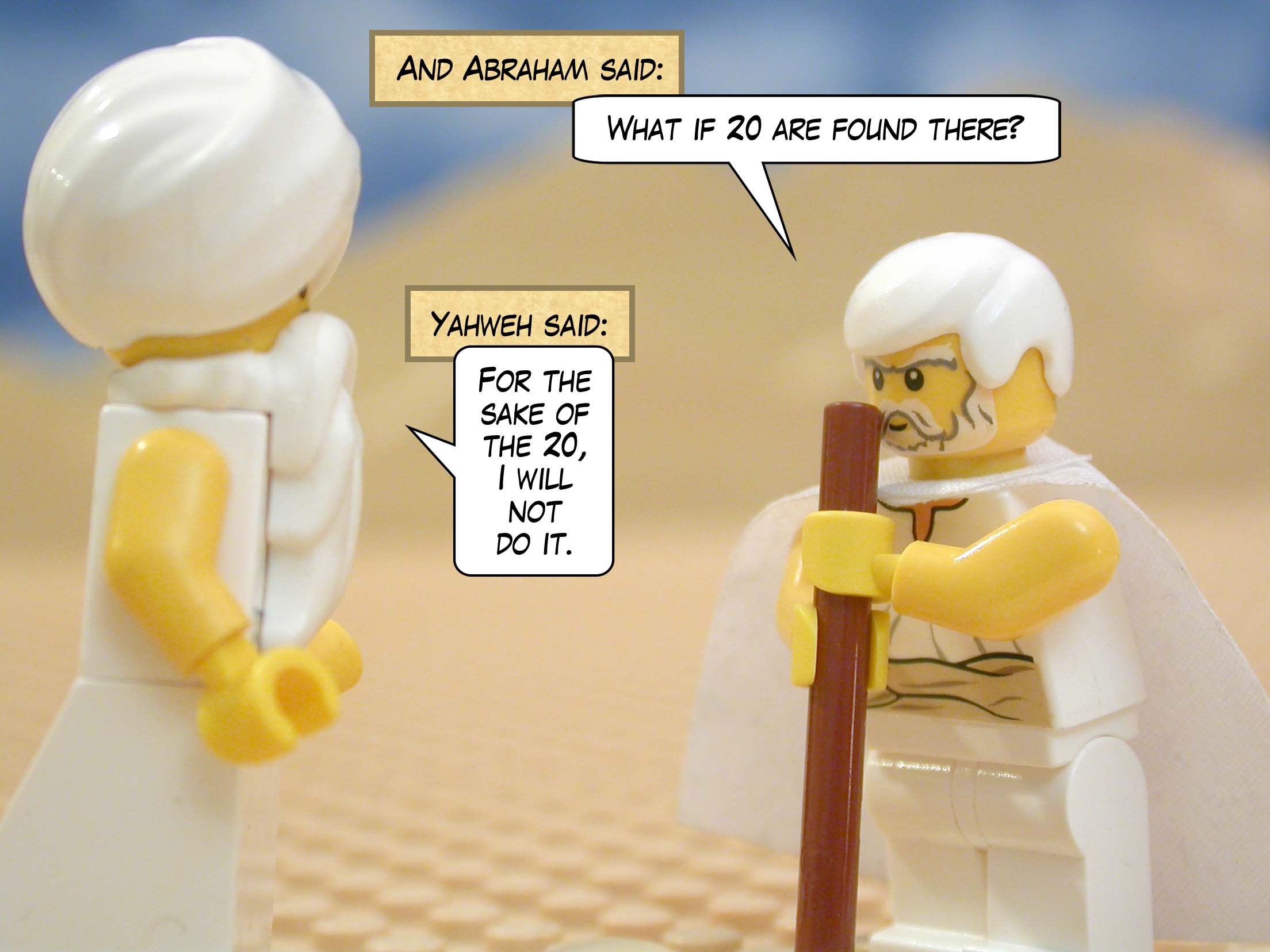 And Abraham said, "What if 20 are found there?" Yahweh said, "For the sake of the 20, I will not do it."