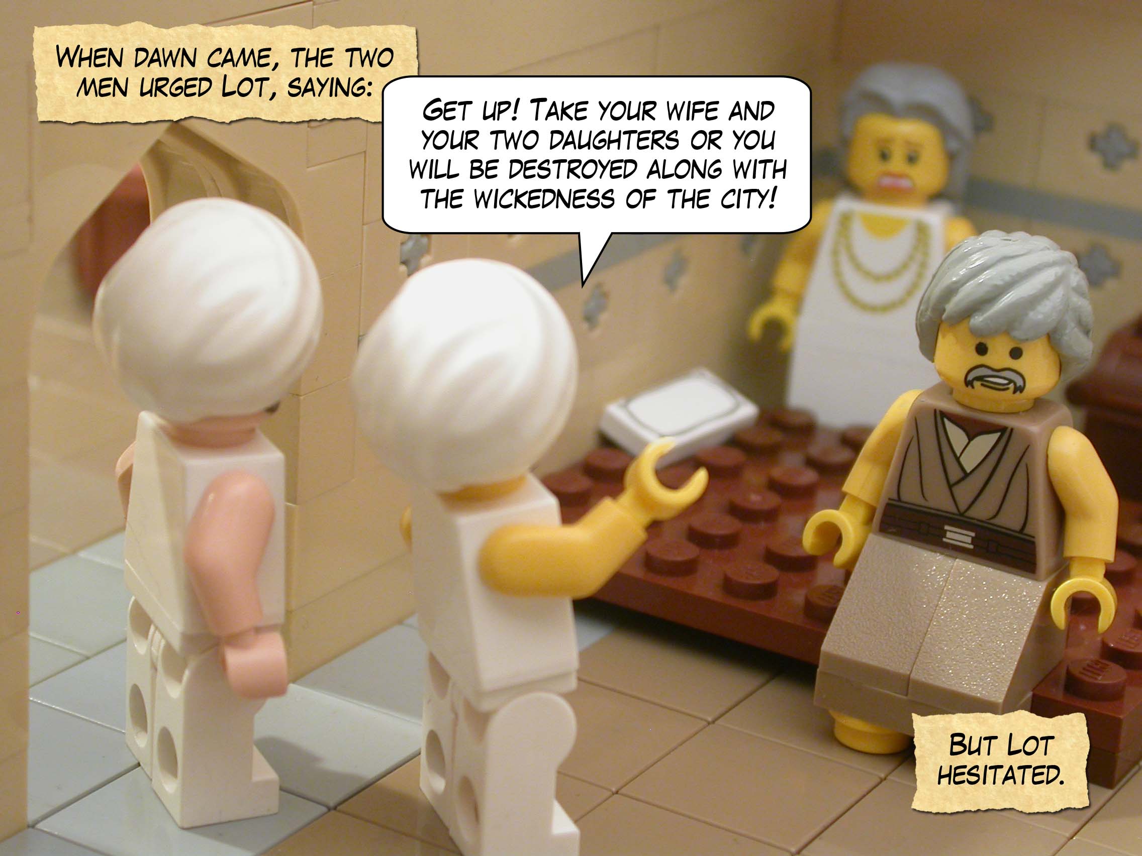 When dawn came, the two men urged Lot, saying, "Get up! Take your wife and your two daughters or you will be destroyed along with the wickedness of the city!" But Lot hesitated.