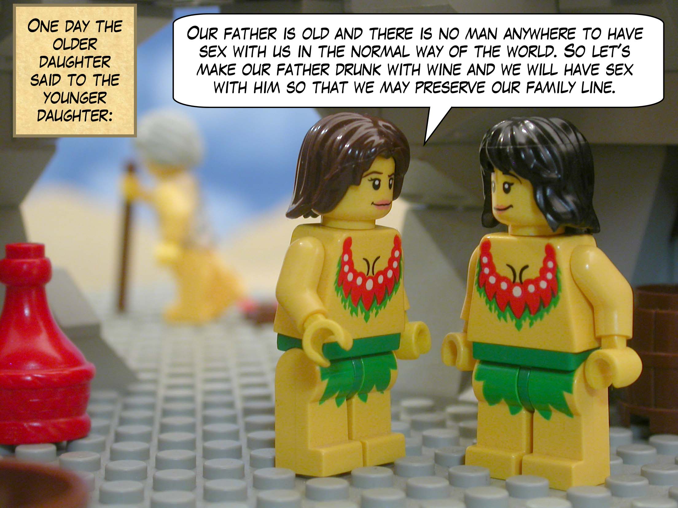 One day the older daughter said to the younger daughter, "Our father is old and there is no man anywhere to have sex with us in the normal way of the world. So let's make our father drunk with wine and we will have sex with him so that we may preserve our family line."